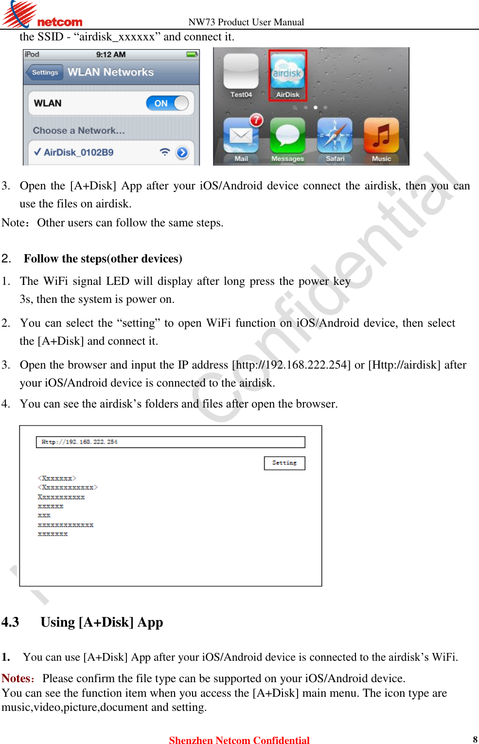                   NW73 Product User Manual Shenzhen Netcom Confidential 8 the SSID - “airdisk_xxxxxx” and connect it.        3. Open the [A+Disk] App after your iOS/Android device connect the airdisk, then you can use the files on airdisk.   Note：Other users can follow the same steps.   2.    Follow the steps(other devices)  1. The WiFi signal LED will display after long press the power key 3s, then the system is power on.    2. You can select  the  “setting” to open WiFi function  on  iOS/Android device, then select the [A+Disk] and connect it.    3. Open the browser and input the IP address [http://192.168.222.254] or [Http://airdisk] after your iOS/Android device is connected to the airdisk.    4. You can see the airdisk’s folders and files after open the browser.      4.3    Using [A+Disk] App 1. You can use [A+Disk] App after your iOS/Android device is connected to the airdisk’s WiFi.    Notes：Please confirm the file type can be supported on your iOS/Android device. You can see the function item when you access the [A+Disk] main menu. The icon type are music,video,picture,document and setting.  