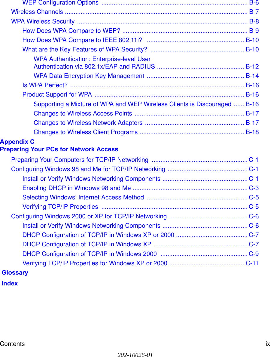 Contents ix202-10026-01WEP Configuration Options  .................................................................................... B-6Wireless Channels ......................................................................................................... B-7WPA Wireless Security .................................................................................................. B-8How Does WPA Compare to WEP? ........................................................................ B-9How Does WPA Compare to IEEE 802.11i?  ........................................................ B-10What are the Key Features of WPA Security? ...................................................... B-10WPA Authentication: Enterprise-level User  Authentication via 802.1x/EAP and RADIUS .................................................. B-12WPA Data Encryption Key Management ........................................................ B-14Is WPA Perfect? .................................................................................................... B-16Product Support for WPA ...................................................................................... B-16Supporting a Mixture of WPA and WEP Wireless Clients is Discouraged ...... B-16Changes to Wireless Access Points ............................................................... B-17Changes to Wireless Network Adapters ......................................................... B-17Changes to Wireless Client Programs ............................................................ B-18Appendix C  Preparing Your PCs for Network AccessPreparing Your Computers for TCP/IP Networking  ....................................................... C-1Configuring Windows 98 and Me for TCP/IP Networking .............................................. C-1Install or Verify Windows Networking Components ................................................. C-1Enabling DHCP in Windows 98 and Me .................................................................. C-3Selecting Windows’ Internet Access Method .......................................................... C-5Verifying TCP/IP Properties  .................................................................................... C-5Configuring Windows 2000 or XP for TCP/IP Networking ............................................. C-6Install or Verify Windows Networking Components ................................................. C-6DHCP Configuration of TCP/IP in Windows XP or 2000 ......................................... C-7DHCP Configuration of TCP/IP in Windows XP  ..................................................... C-7DHCP Configuration of TCP/IP in Windows 2000  .................................................. C-9Verifying TCP/IP Properties for Windows XP or 2000 ........................................... C-11 Glossary Index