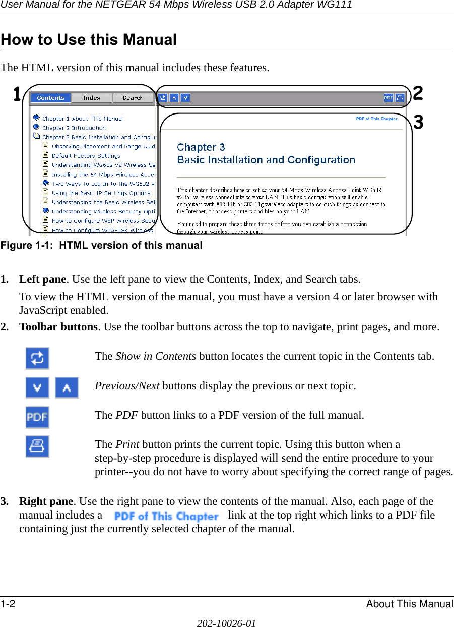 User Manual for the NETGEAR 54 Mbps Wireless USB 2.0 Adapter WG1111-2 About This Manual202-10026-01How to Use this ManualThe HTML version of this manual includes these features.Figure 1-1:  HTML version of this manual1. Left pane. Use the left pane to view the Contents, Index, and Search tabs. To view the HTML version of the manual, you must have a version 4 or later browser with JavaScript enabled.2. Toolbar buttons. Use the toolbar buttons across the top to navigate, print pages, and more. The Show in Contents button locates the current topic in the Contents tab. Previous/Next buttons display the previous or next topic.The PDF button links to a PDF version of the full manual. The Print button prints the current topic. Using this button when a step-by-step procedure is displayed will send the entire procedure to your printer--you do not have to worry about specifying the correct range of pages.3. Right pane. Use the right pane to view the contents of the manual. Also, each page of the manual includes a  link at the top right which links to a PDF file containing just the currently selected chapter of the manual.123