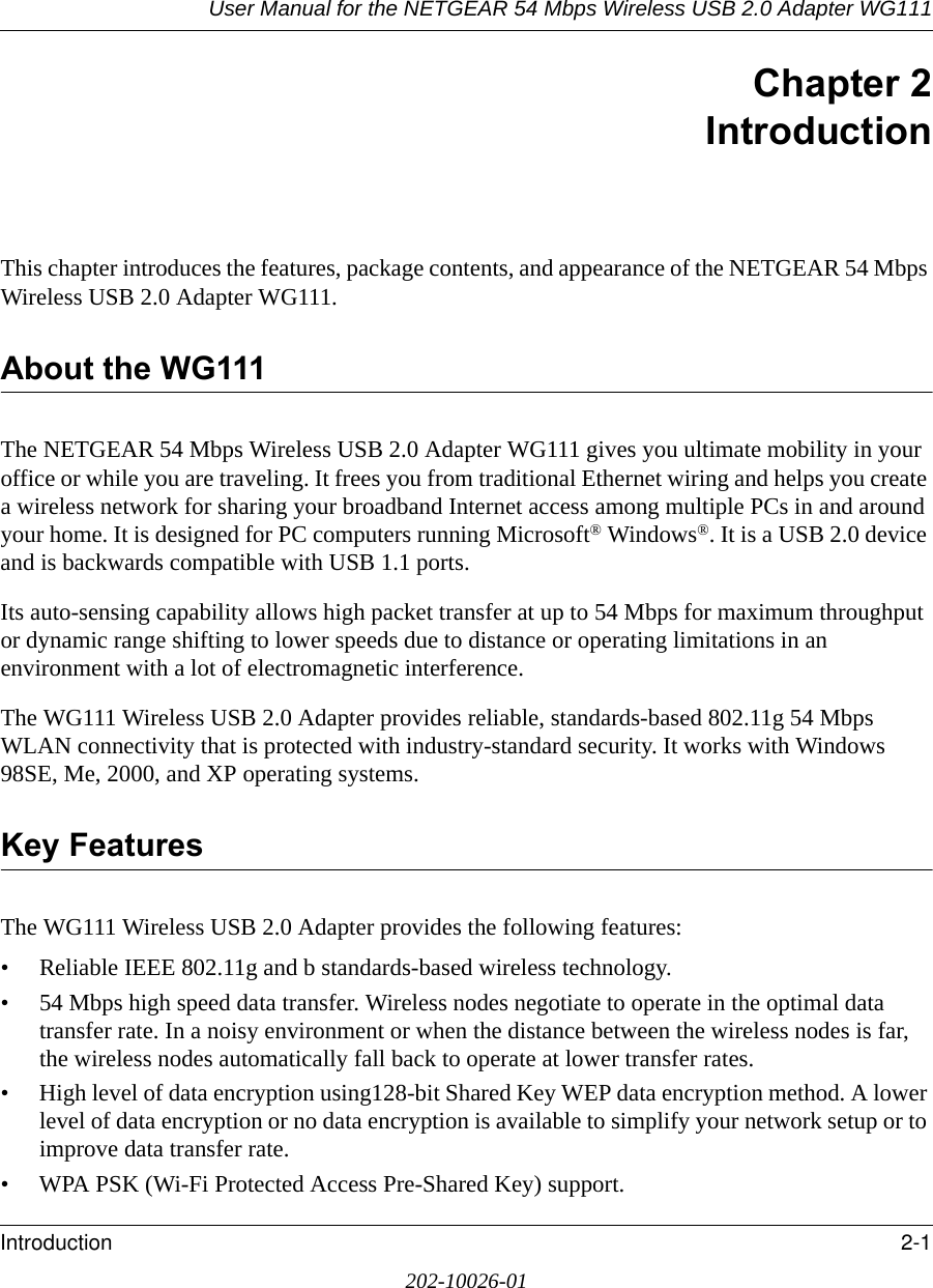User Manual for the NETGEAR 54 Mbps Wireless USB 2.0 Adapter WG111Introduction 2-1202-10026-01Chapter 2IntroductionThis chapter introduces the features, package contents, and appearance of the NETGEAR 54 Mbps Wireless USB 2.0 Adapter WG111.About the WG111The NETGEAR 54 Mbps Wireless USB 2.0 Adapter WG111 gives you ultimate mobility in your office or while you are traveling. It frees you from traditional Ethernet wiring and helps you create a wireless network for sharing your broadband Internet access among multiple PCs in and around your home. It is designed for PC computers running Microsoft® Windows®. It is a USB 2.0 device and is backwards compatible with USB 1.1 ports. Its auto-sensing capability allows high packet transfer at up to 54 Mbps for maximum throughput or dynamic range shifting to lower speeds due to distance or operating limitations in an environment with a lot of electromagnetic interference.The WG111 Wireless USB 2.0 Adapter provides reliable, standards-based 802.11g 54 Mbps WLAN connectivity that is protected with industry-standard security. It works with Windows 98SE, Me, 2000, and XP operating systems.Key FeaturesThe WG111 Wireless USB 2.0 Adapter provides the following features:• Reliable IEEE 802.11g and b standards-based wireless technology.• 54 Mbps high speed data transfer. Wireless nodes negotiate to operate in the optimal data transfer rate. In a noisy environment or when the distance between the wireless nodes is far, the wireless nodes automatically fall back to operate at lower transfer rates.• High level of data encryption using128-bit Shared Key WEP data encryption method. A lower level of data encryption or no data encryption is available to simplify your network setup or to improve data transfer rate.• WPA PSK (Wi-Fi Protected Access Pre-Shared Key) support.