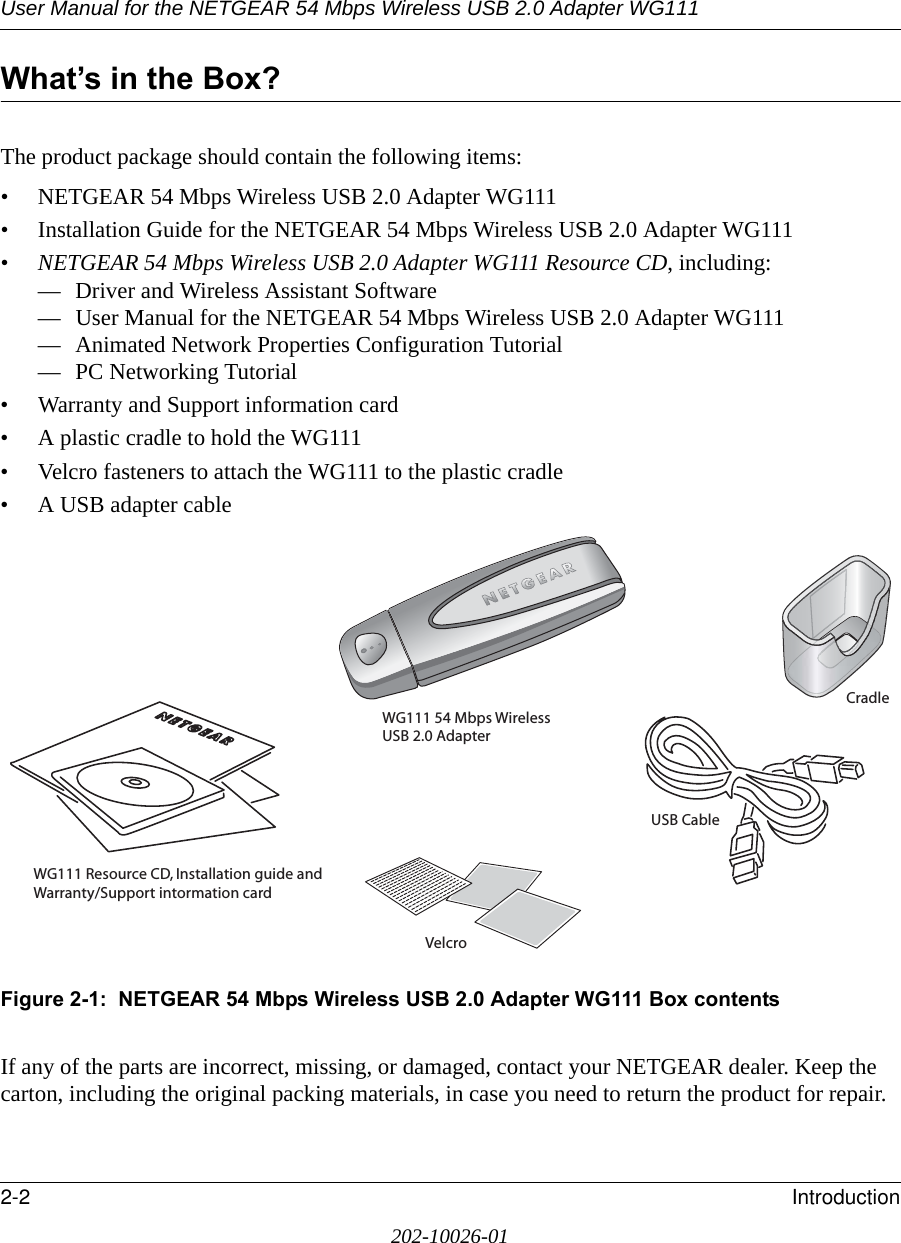 User Manual for the NETGEAR 54 Mbps Wireless USB 2.0 Adapter WG1112-2 Introduction202-10026-01What’s in the Box?The product package should contain the following items:• NETGEAR 54 Mbps Wireless USB 2.0 Adapter WG111• Installation Guide for the NETGEAR 54 Mbps Wireless USB 2.0 Adapter WG111•NETGEAR 54 Mbps Wireless USB 2.0 Adapter WG111 Resource CD, including:— Driver and Wireless Assistant Software— User Manual for the NETGEAR 54 Mbps Wireless USB 2.0 Adapter WG111— Animated Network Properties Configuration Tutorial— PC Networking Tutorial• Warranty and Support information card• A plastic cradle to hold the WG111• Velcro fasteners to attach the WG111 to the plastic cradle• A USB adapter cableFigure 2-1:  NETGEAR 54 Mbps Wireless USB 2.0 Adapter WG111 Box contentsIf any of the parts are incorrect, missing, or damaged, contact your NETGEAR dealer. Keep the carton, including the original packing materials, in case you need to return the product for repair.WG111 Resource CD, Installation guide and Warranty/Support intormation cardWG111 54 Mbps Wireless USB 2.0 AdapterVelcroCradleUSB Cable