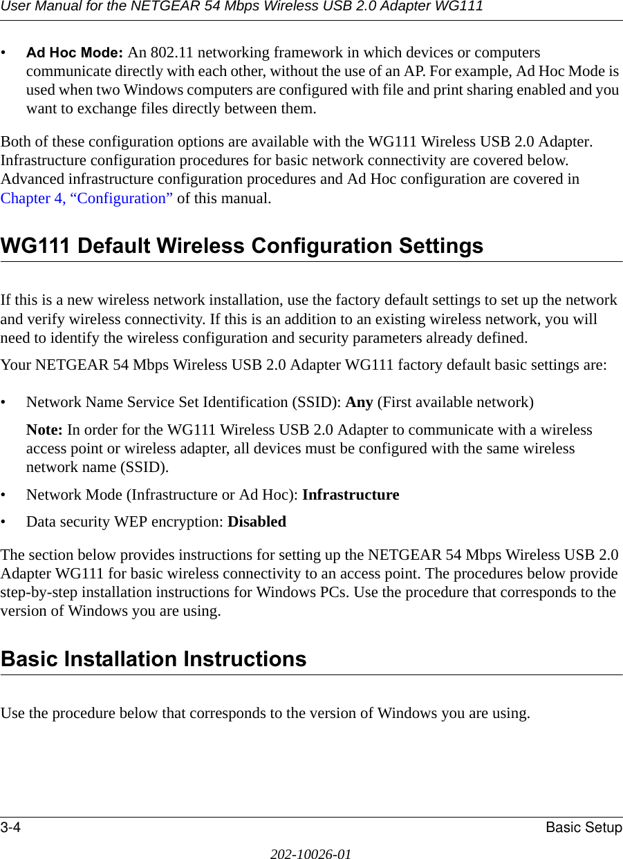 User Manual for the NETGEAR 54 Mbps Wireless USB 2.0 Adapter WG1113-4 Basic Setup202-10026-01•Ad Hoc Mode: An 802.11 networking framework in which devices or computers communicate directly with each other, without the use of an AP. For example, Ad Hoc Mode is used when two Windows computers are configured with file and print sharing enabled and you want to exchange files directly between them.Both of these configuration options are available with the WG111 Wireless USB 2.0 Adapter. Infrastructure configuration procedures for basic network connectivity are covered below. Advanced infrastructure configuration procedures and Ad Hoc configuration are covered in Chapter 4, “Configuration” of this manual.WG111 Default Wireless Configuration SettingsIf this is a new wireless network installation, use the factory default settings to set up the network and verify wireless connectivity. If this is an addition to an existing wireless network, you will need to identify the wireless configuration and security parameters already defined. Your NETGEAR 54 Mbps Wireless USB 2.0 Adapter WG111 factory default basic settings are: • Network Name Service Set Identification (SSID): Any (First available network)Note: In order for the WG111 Wireless USB 2.0 Adapter to communicate with a wireless access point or wireless adapter, all devices must be configured with the same wireless network name (SSID).• Network Mode (Infrastructure or Ad Hoc): Infrastructure• Data security WEP encryption: DisabledThe section below provides instructions for setting up the NETGEAR 54 Mbps Wireless USB 2.0 Adapter WG111 for basic wireless connectivity to an access point. The procedures below provide step-by-step installation instructions for Windows PCs. Use the procedure that corresponds to the version of Windows you are using.Basic Installation Instructions Use the procedure below that corresponds to the version of Windows you are using.