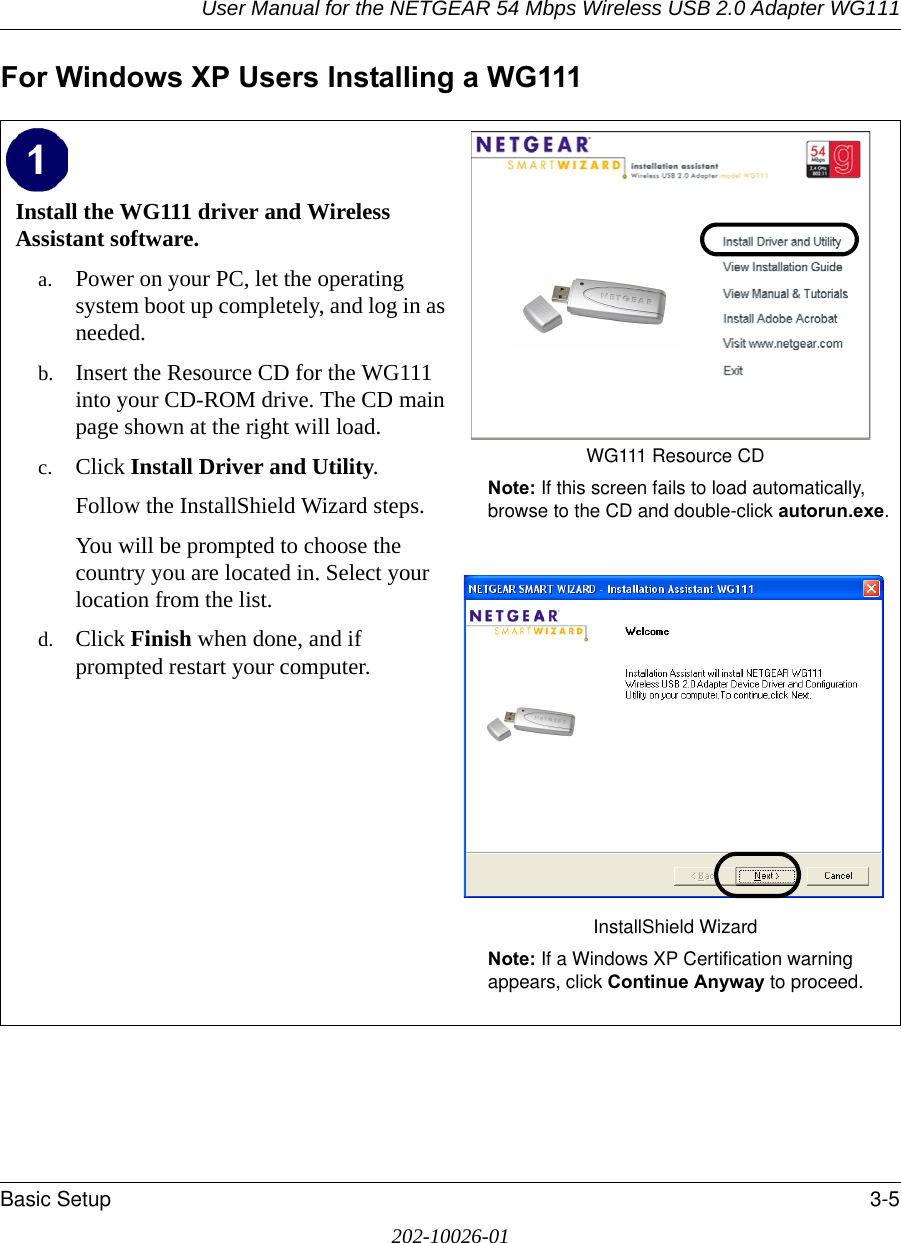 User Manual for the NETGEAR 54 Mbps Wireless USB 2.0 Adapter WG111Basic Setup 3-5202-10026-01For Windows XP Users Installing a WG111Install the WG111 driver and Wireless Assistant software. a. Power on your PC, let the operating system boot up completely, and log in as needed.b. Insert the Resource CD for the WG111 into your CD-ROM drive. The CD main page shown at the right will load.c. Click Install Driver and Utility.Follow the InstallShield Wizard steps.You will be prompted to choose the country you are located in. Select your location from the list.d. Click Finish when done, and if prompted restart your computer.WG111 Resource CDNote: If this screen fails to load automatically, browse to the CD and double-click autorun.exe. InstallShield WizardNote: If a Windows XP Certification warning appears, click Continue Anyway to proceed.  