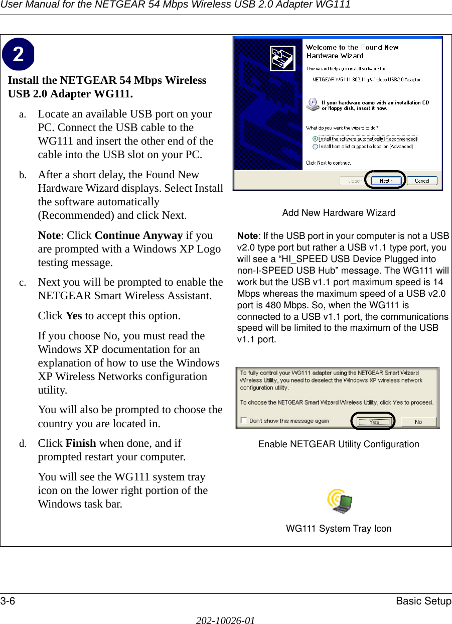 User Manual for the NETGEAR 54 Mbps Wireless USB 2.0 Adapter WG1113-6 Basic Setup202-10026-01Install the NETGEAR 54 Mbps Wireless USB 2.0 Adapter WG111. a. Locate an available USB port on your PC. Connect the USB cable to the WG111 and insert the other end of the cable into the USB slot on your PC.b. After a short delay, the Found New Hardware Wizard displays. Select Install the software automatically (Recommended) and click Next.Note: Click Continue Anyway if you are prompted with a Windows XP Logo testing message.c. Next you will be prompted to enable the NETGEAR Smart Wireless Assistant. Click Yes to accept this option. If you choose No, you must read the Windows XP documentation for an explanation of how to use the Windows XP Wireless Networks configuration utility.You will also be prompted to choose the country you are located in. d. Click Finish when done, and if prompted restart your computer. You will see the WG111 system tray icon on the lower right portion of the Windows task bar. Add New Hardware WizardNote: If the USB port in your computer is not a USB v2.0 type port but rather a USB v1.1 type port, you will see a “HI_SPEED USB Device Plugged into non-I-SPEED USB Hub” message. The WG111 will work but the USB v1.1 port maximum speed is 14 Mbps whereas the maximum speed of a USB v2.0 port is 480 Mbps. So, when the WG111 is connected to a USB v1.1 port, the communications speed will be limited to the maximum of the USB v1.1 port.Enable NETGEAR Utility ConfigurationWG111 System Tray Icon