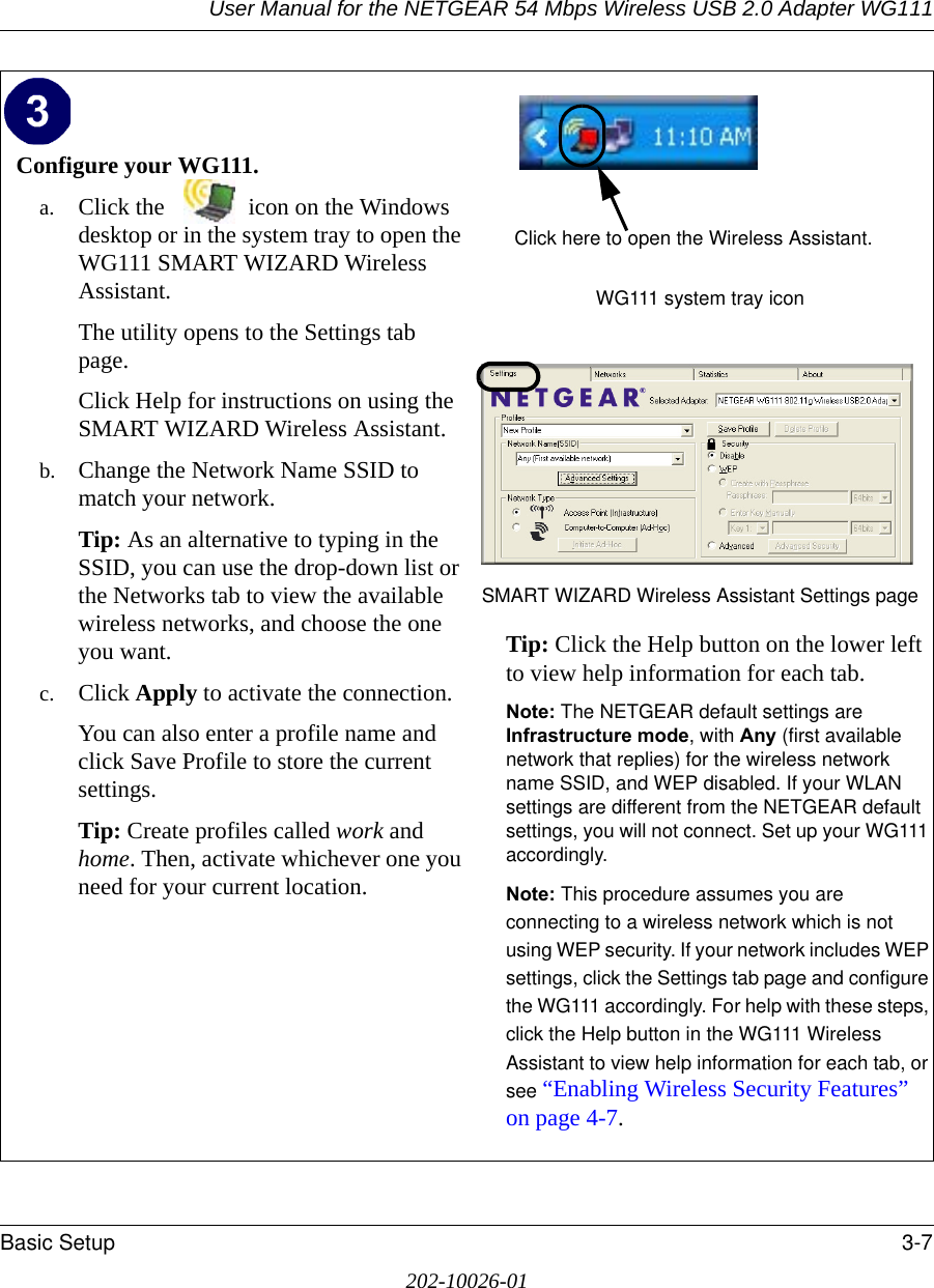 User Manual for the NETGEAR 54 Mbps Wireless USB 2.0 Adapter WG111Basic Setup 3-7202-10026-01Configure your WG111.a. Click the  icon on the Windows desktop or in the system tray to open the WG111 SMART WIZARD Wireless Assistant.The utility opens to the Settings tab page. Click Help for instructions on using the SMART WIZARD Wireless Assistant.b. Change the Network Name SSID to match your network.Tip: As an alternative to typing in the SSID, you can use the drop-down list or the Networks tab to view the available wireless networks, and choose the one you want.c. Click Apply to activate the connection.You can also enter a profile name and click Save Profile to store the current settings.Tip: Create profiles called work and home. Then, activate whichever one you need for your current location. WG111 system tray iconSMART WIZARD Wireless Assistant Settings pageTip: Click the Help button on the lower left to view help information for each tab.Note: The NETGEAR default settings are Infrastructure mode, with Any (first available network that replies) for the wireless network name SSID, and WEP disabled. If your WLAN settings are different from the NETGEAR default settings, you will not connect. Set up your WG111 accordingly.Note: This procedure assumes you are connecting to a wireless network which is not using WEP security. If your network includes WEP settings, click the Settings tab page and configure the WG111 accordingly. For help with these steps, click the Help button in the WG111 Wireless Assistant to view help information for each tab, or see “Enabling Wireless Security Features” on page 4-7. Click here to open the Wireless Assistant.