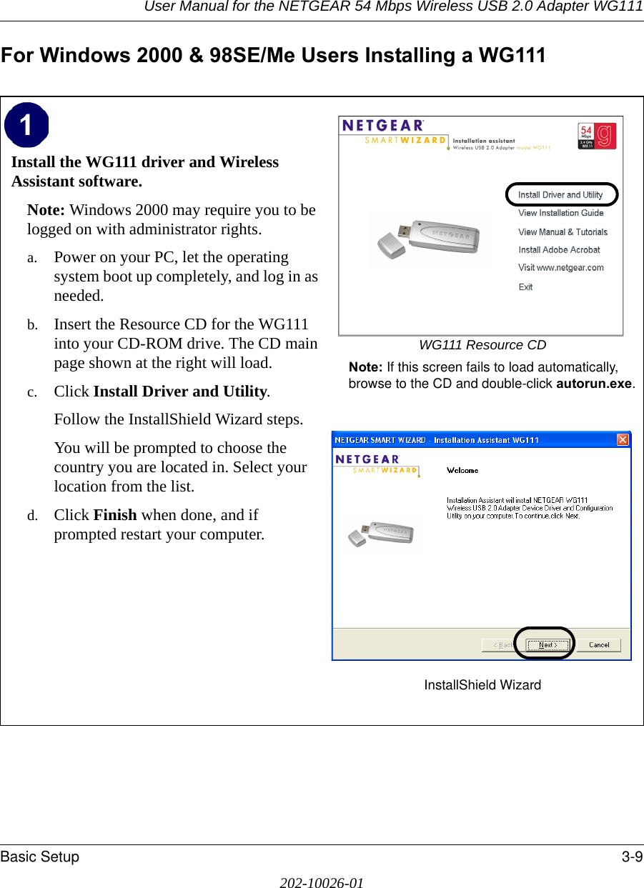 User Manual for the NETGEAR 54 Mbps Wireless USB 2.0 Adapter WG111Basic Setup 3-9202-10026-01For Windows 2000 &amp; 98SE/Me Users Installing a WG111Install the WG111 driver and Wireless Assistant software. Note: Windows 2000 may require you to be logged on with administrator rights.a. Power on your PC, let the operating system boot up completely, and log in as needed.b. Insert the Resource CD for the WG111 into your CD-ROM drive. The CD main page shown at the right will load.c. Click Install Driver and Utility.Follow the InstallShield Wizard steps.You will be prompted to choose the country you are located in. Select your location from the list.d. Click Finish when done, and if prompted restart your computer.WG111 Resource CDNote: If this screen fails to load automatically, browse to the CD and double-click autorun.exe. InstallShield Wizard 
