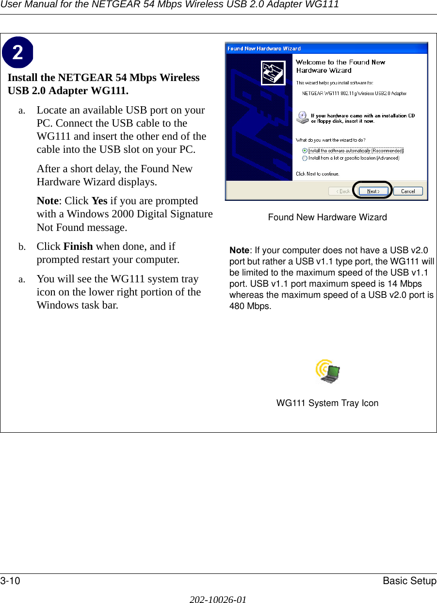 User Manual for the NETGEAR 54 Mbps Wireless USB 2.0 Adapter WG1113-10 Basic Setup202-10026-01Install the NETGEAR 54 Mbps Wireless USB 2.0 Adapter WG111. a. Locate an available USB port on your PC. Connect the USB cable to the WG111 and insert the other end of the cable into the USB slot on your PC.After a short delay, the Found New Hardware Wizard displays. Note: Click Yes if you are prompted with a Windows 2000 Digital Signature Not Found message.b. Click Finish when done, and if prompted restart your computer. a. You will see the WG111 system tray icon on the lower right portion of the Windows task bar. Found New Hardware WizardNote: If your computer does not have a USB v2.0 port but rather a USB v1.1 type port, the WG111 will be limited to the maximum speed of the USB v1.1 port. USB v1.1 port maximum speed is 14 Mbps whereas the maximum speed of a USB v2.0 port is 480 Mbps. WG111 System Tray Icon
