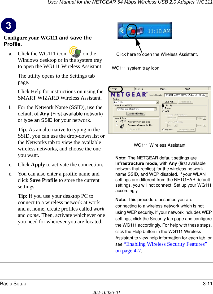 User Manual for the NETGEAR 54 Mbps Wireless USB 2.0 Adapter WG111Basic Setup 3-11202-10026-01Configure your WG111 and save the Profile.a. Click the WG111 icon  on the Windows desktop or in the system tray to open the WG111 Wireless Assistant.The utility opens to the Settings tab page. Click Help for instructions on using the SMART WIZARD Wireless Assistant.b. For the Network Name (SSID), use the default of Any (First available network) or type an SSID for your network.Tip: As an alternative to typing in the SSID, you can use the drop-down list or the Networks tab to view the available wireless networks, and choose the one you want.c. Click Apply to activate the connection.d. You can also enter a profile name and click Save Profile to store the current settings.Tip: If you use your desktop PC to connect to a wireless network at work and at home, create profiles called work and home. Then, activate whichever one you need for wherever you are located.WG111 system tray iconWG111 Wireless Assistant Note: The NETGEAR default settings are Infrastructure mode, with Any (first available network that replies) for the wireless network name SSID, and WEP disabled. If your WLAN settings are different from the NETGEAR default settings, you will not connect. Set up your WG111 accordingly.Note: This procedure assumes you are connecting to a wireless network which is not using WEP security. If your network includes WEP settings, click the Security tab page and configure the WG111 accordingly. For help with these steps, click the Help button in the WG111 Wireless Assistant to view help information for each tab, or see “Enabling Wireless Security Features” on page 4-7.Click here to open the Wireless Assistant.