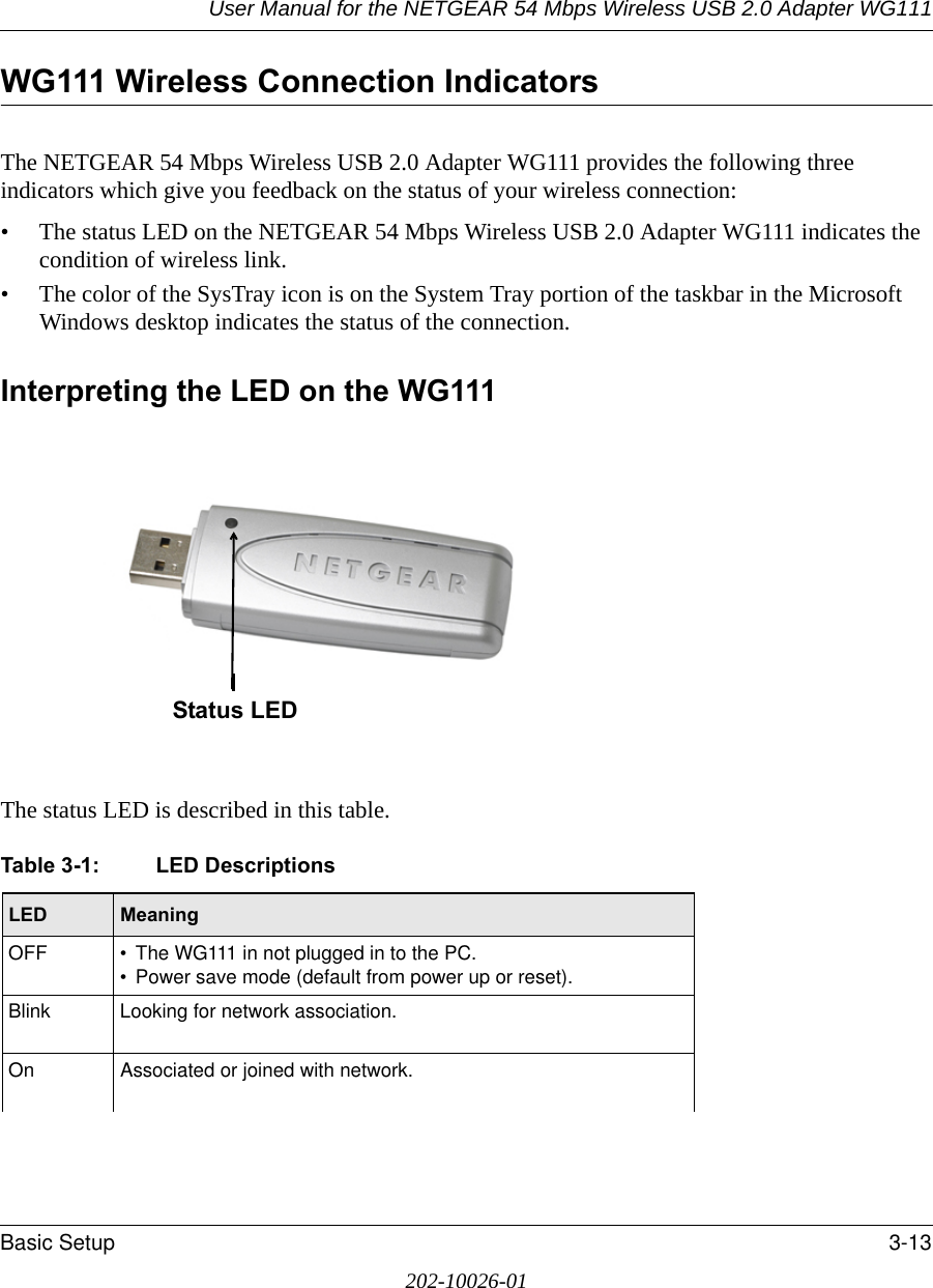 User Manual for the NETGEAR 54 Mbps Wireless USB 2.0 Adapter WG111Basic Setup 3-13202-10026-01WG111 Wireless Connection Indicators The NETGEAR 54 Mbps Wireless USB 2.0 Adapter WG111 provides the following three indicators which give you feedback on the status of your wireless connection:• The status LED on the NETGEAR 54 Mbps Wireless USB 2.0 Adapter WG111 indicates the condition of wireless link. • The color of the SysTray icon is on the System Tray portion of the taskbar in the Microsoft Windows desktop indicates the status of the connection.Interpreting the LED on the WG111The status LED is described in this table.Table 3-1: LED DescriptionsLED  MeaningOFF • The WG111 in not plugged in to the PC.• Power save mode (default from power up or reset).Blink Looking for network association.On Associated or joined with network.Status LED