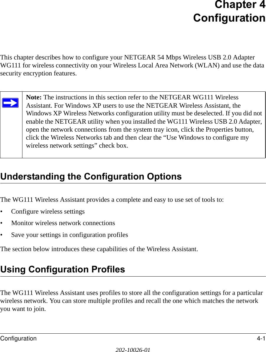 Configuration 4-1202-10026-01Chapter 4 ConfigurationThis chapter describes how to configure your NETGEAR 54 Mbps Wireless USB 2.0 Adapter WG111 for wireless connectivity on your Wireless Local Area Network (WLAN) and use the data security encryption features. Understanding the Configuration OptionsThe WG111 Wireless Assistant provides a complete and easy to use set of tools to:• Configure wireless settings• Monitor wireless network connections• Save your settings in configuration profilesThe section below introduces these capabilities of the Wireless Assistant. Using Configuration ProfilesThe WG111 Wireless Assistant uses profiles to store all the configuration settings for a particular wireless network. You can store multiple profiles and recall the one which matches the network you want to join.Note: The instructions in this section refer to the NETGEAR WG111 Wireless Assistant. For Windows XP users to use the NETGEAR Wireless Assistant, the Windows XP Wireless Networks configuration utility must be deselected. If you did not enable the NETGEAR utility when you installed the WG111 Wireless USB 2.0 Adapter, open the network connections from the system tray icon, click the Properties button, click the Wireless Networks tab and then clear the “Use Windows to configure my wireless network settings” check box. 