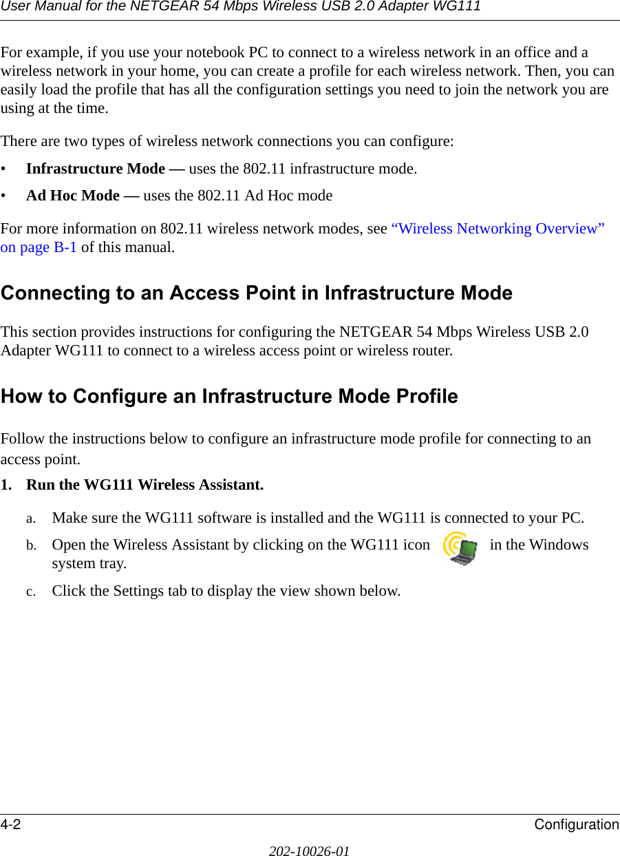 User Manual for the NETGEAR 54 Mbps Wireless USB 2.0 Adapter WG1114-2 Configuration202-10026-01For example, if you use your notebook PC to connect to a wireless network in an office and a wireless network in your home, you can create a profile for each wireless network. Then, you can easily load the profile that has all the configuration settings you need to join the network you are using at the time. There are two types of wireless network connections you can configure:•Infrastructure Mode — uses the 802.11 infrastructure mode.•Ad Hoc Mode — uses the 802.11 Ad Hoc modeFor more information on 802.11 wireless network modes, see “Wireless Networking Overview” on page B-1 of this manual.Connecting to an Access Point in Infrastructure ModeThis section provides instructions for configuring the NETGEAR 54 Mbps Wireless USB 2.0 Adapter WG111 to connect to a wireless access point or wireless router. How to Configure an Infrastructure Mode ProfileFollow the instructions below to configure an infrastructure mode profile for connecting to an access point.1. Run the WG111 Wireless Assistant.a. Make sure the WG111 software is installed and the WG111 is connected to your PC.b. Open the Wireless Assistant by clicking on the WG111 icon   in the Windows system tray. c. Click the Settings tab to display the view shown below.