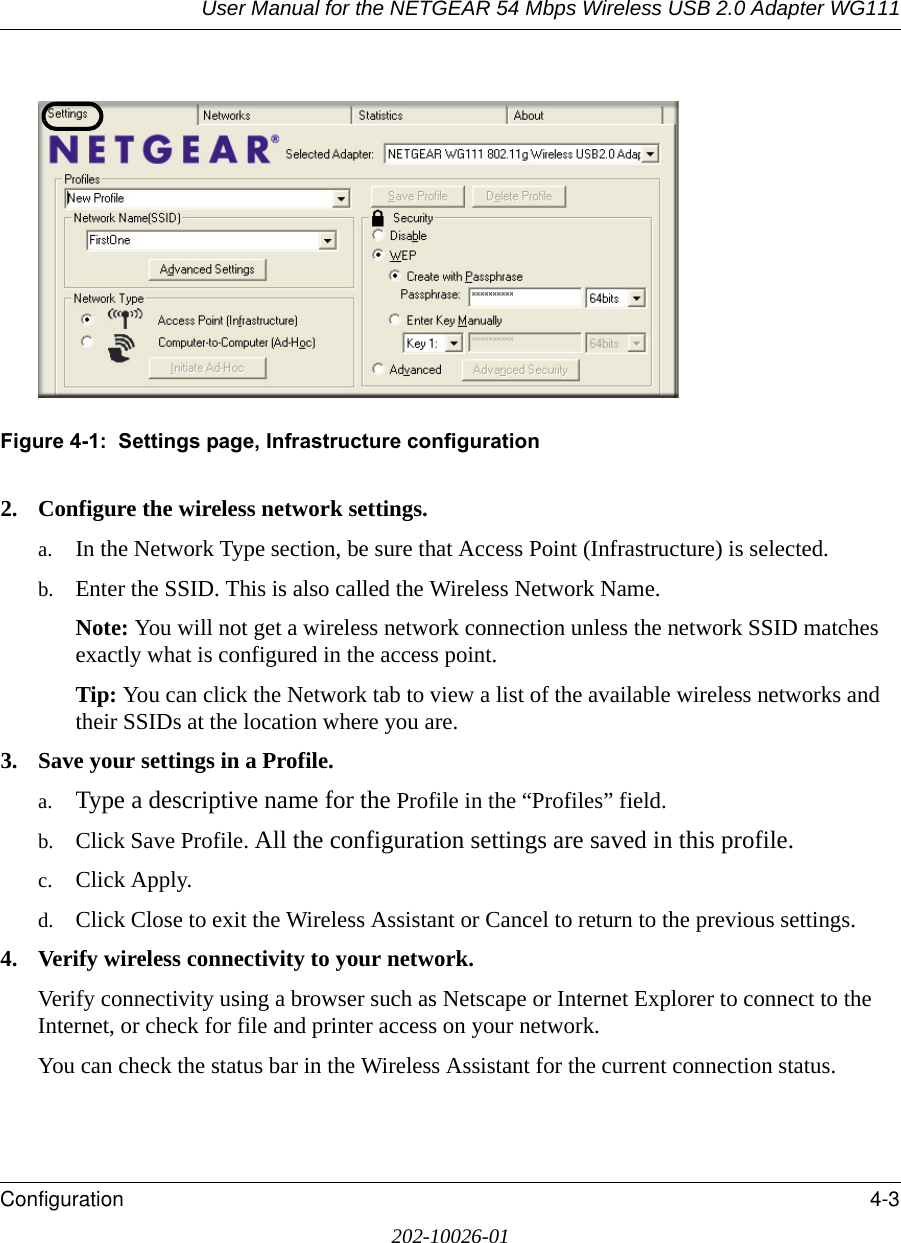 User Manual for the NETGEAR 54 Mbps Wireless USB 2.0 Adapter WG111Configuration 4-3202-10026-01Figure 4-1:  Settings page, Infrastructure configuration2. Configure the wireless network settings. a. In the Network Type section, be sure that Access Point (Infrastructure) is selected.b. Enter the SSID. This is also called the Wireless Network Name.Note: You will not get a wireless network connection unless the network SSID matches exactly what is configured in the access point. Tip: You can click the Network tab to view a list of the available wireless networks and their SSIDs at the location where you are. 3. Save your settings in a Profile. a. Type a descriptive name for the Profile in the “Profiles” field.b. Click Save Profile. All the configuration settings are saved in this profile.c. Click Apply.d. Click Close to exit the Wireless Assistant or Cancel to return to the previous settings.4. Verify wireless connectivity to your network.Verify connectivity using a browser such as Netscape or Internet Explorer to connect to the Internet, or check for file and printer access on your network.You can check the status bar in the Wireless Assistant for the current connection status.