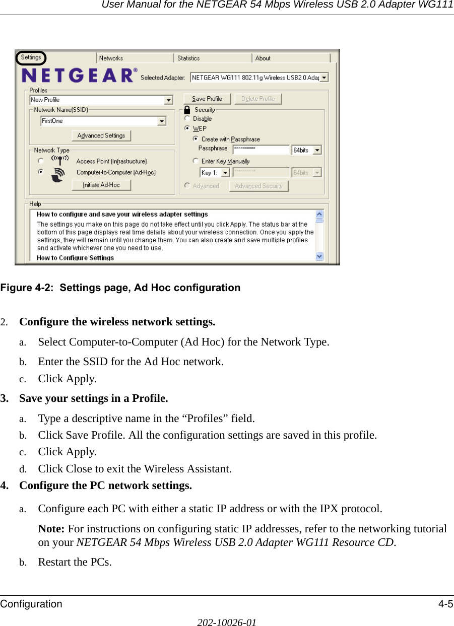 User Manual for the NETGEAR 54 Mbps Wireless USB 2.0 Adapter WG111Configuration 4-5202-10026-01Figure 4-2:  Settings page, Ad Hoc configuration2. Configure the wireless network settings. a. Select Computer-to-Computer (Ad Hoc) for the Network Type.b. Enter the SSID for the Ad Hoc network.c. Click Apply.3. Save your settings in a Profile. a. Type a descriptive name in the “Profiles” field. b. Click Save Profile. All the configuration settings are saved in this profile. c. Click Apply. d. Click Close to exit the Wireless Assistant.4. Configure the PC network settings. a. Configure each PC with either a static IP address or with the IPX protocol.Note: For instructions on configuring static IP addresses, refer to the networking tutorial on your NETGEAR 54 Mbps Wireless USB 2.0 Adapter WG111 Resource CD. b. Restart the PCs. 