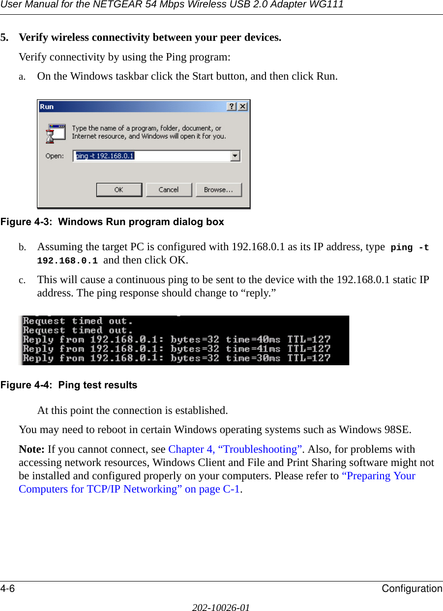 User Manual for the NETGEAR 54 Mbps Wireless USB 2.0 Adapter WG1114-6 Configuration202-10026-015. Verify wireless connectivity between your peer devices.Verify connectivity by using the Ping program:a. On the Windows taskbar click the Start button, and then click Run.Figure 4-3:  Windows Run program dialog boxb. Assuming the target PC is configured with 192.168.0.1 as its IP address, type  ping -t 192.168.0.1 and then click OK.c. This will cause a continuous ping to be sent to the device with the 192.168.0.1 static IP address. The ping response should change to “reply.”Figure 4-4:  Ping test resultsAt this point the connection is established. You may need to reboot in certain Windows operating systems such as Windows 98SE.Note: If you cannot connect, see Chapter 4, “Troubleshooting”. Also, for problems with accessing network resources, Windows Client and File and Print Sharing software might not be installed and configured properly on your computers. Please refer to “Preparing Your Computers for TCP/IP Networking” on page C-1.