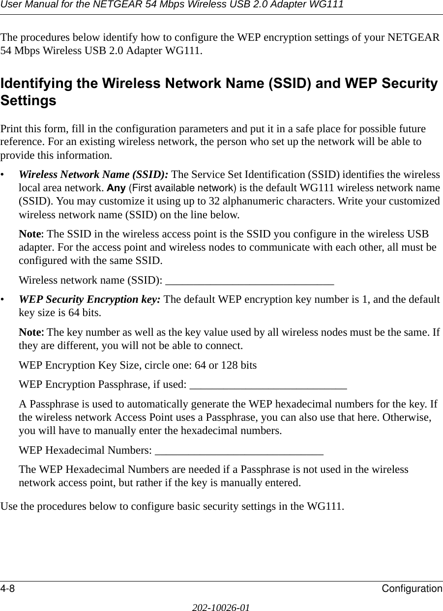 User Manual for the NETGEAR 54 Mbps Wireless USB 2.0 Adapter WG1114-8 Configuration202-10026-01The procedures below identify how to configure the WEP encryption settings of your NETGEAR 54 Mbps Wireless USB 2.0 Adapter WG111. Identifying the Wireless Network Name (SSID) and WEP Security SettingsPrint this form, fill in the configuration parameters and put it in a safe place for possible future reference. For an existing wireless network, the person who set up the network will be able to provide this information.•Wireless Network Name (SSID): The Service Set Identification (SSID) identifies the wireless local area network. Any (First available network) is the default WG111 wireless network name (SSID). You may customize it using up to 32 alphanumeric characters. Write your customized wireless network name (SSID) on the line below. Note: The SSID in the wireless access point is the SSID you configure in the wireless USB adapter. For the access point and wireless nodes to communicate with each other, all must be configured with the same SSID.Wireless network name (SSID): ______________________________ •WEP Security Encryption key: The default WEP encryption key number is 1, and the default key size is 64 bits.Note: The key number as well as the key value used by all wireless nodes must be the same. If they are different, you will not be able to connect.WEP Encryption Key Size, circle one: 64 or 128 bitsWEP Encryption Passphrase, if used: ____________________________ A Passphrase is used to automatically generate the WEP hexadecimal numbers for the key. If the wireless network Access Point uses a Passphrase, you can also use that here. Otherwise, you will have to manually enter the hexadecimal numbers.WEP Hexadecimal Numbers: ______________________________ The WEP Hexadecimal Numbers are needed if a Passphrase is not used in the wireless network access point, but rather if the key is manually entered.Use the procedures below to configure basic security settings in the WG111.