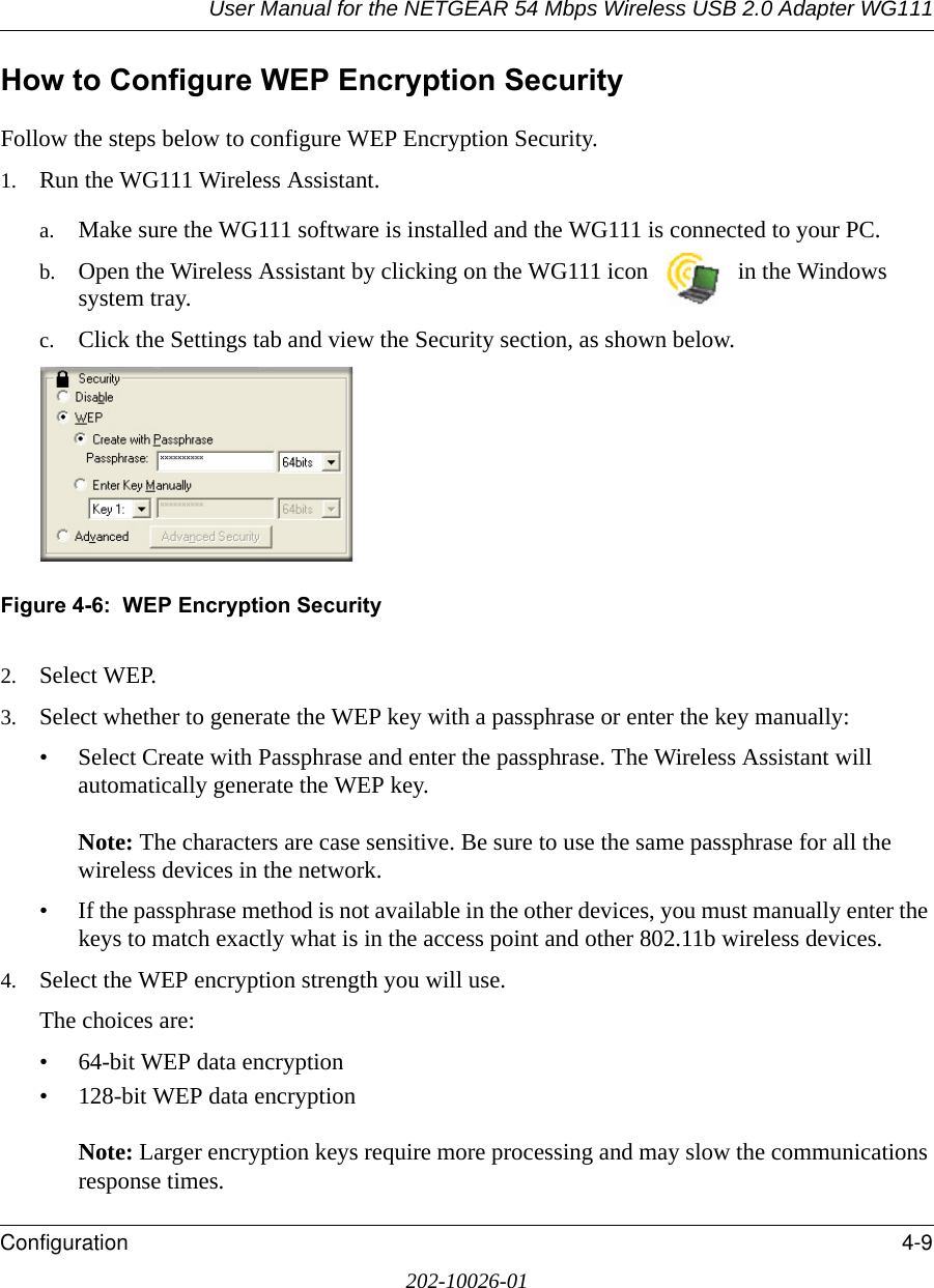 User Manual for the NETGEAR 54 Mbps Wireless USB 2.0 Adapter WG111Configuration 4-9202-10026-01How to Configure WEP Encryption SecurityFollow the steps below to configure WEP Encryption Security.1. Run the WG111 Wireless Assistant.a. Make sure the WG111 software is installed and the WG111 is connected to your PC.b. Open the Wireless Assistant by clicking on the WG111 icon   in the Windows system tray. c. Click the Settings tab and view the Security section, as shown below. Figure 4-6:  WEP Encryption Security2. Select WEP.3. Select whether to generate the WEP key with a passphrase or enter the key manually:• Select Create with Passphrase and enter the passphrase. The Wireless Assistant will automatically generate the WEP key.  Note: The characters are case sensitive. Be sure to use the same passphrase for all the wireless devices in the network. • If the passphrase method is not available in the other devices, you must manually enter the keys to match exactly what is in the access point and other 802.11b wireless devices.4. Select the WEP encryption strength you will use. The choices are:• 64-bit WEP data encryption • 128-bit WEP data encryption   Note: Larger encryption keys require more processing and may slow the communications response times.