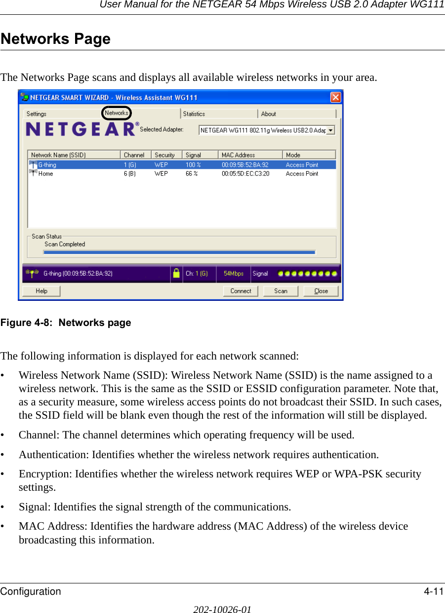 User Manual for the NETGEAR 54 Mbps Wireless USB 2.0 Adapter WG111Configuration 4-11202-10026-01Networks PageThe Networks Page scans and displays all available wireless networks in your area.Figure 4-8:  Networks pageThe following information is displayed for each network scanned:• Wireless Network Name (SSID): Wireless Network Name (SSID) is the name assigned to a wireless network. This is the same as the SSID or ESSID configuration parameter. Note that, as a security measure, some wireless access points do not broadcast their SSID. In such cases, the SSID field will be blank even though the rest of the information will still be displayed. • Channel: The channel determines which operating frequency will be used. • Authentication: Identifies whether the wireless network requires authentication.• Encryption: Identifies whether the wireless network requires WEP or WPA-PSK security settings.• Signal: Identifies the signal strength of the communications.• MAC Address: Identifies the hardware address (MAC Address) of the wireless device broadcasting this information.