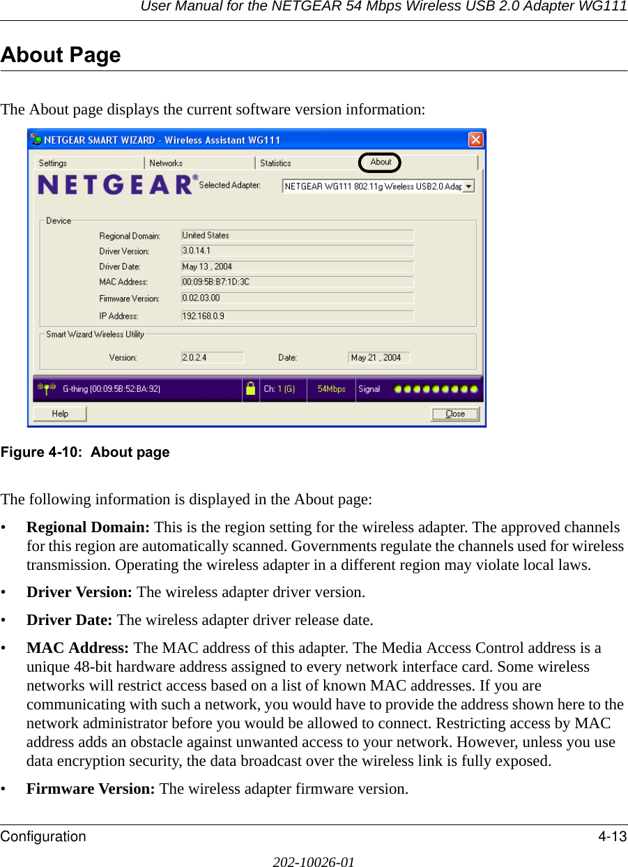 User Manual for the NETGEAR 54 Mbps Wireless USB 2.0 Adapter WG111Configuration 4-13202-10026-01About PageThe About page displays the current software version information:Figure 4-10:  About pageThe following information is displayed in the About page:•Regional Domain: This is the region setting for the wireless adapter. The approved channels for this region are automatically scanned. Governments regulate the channels used for wireless transmission. Operating the wireless adapter in a different region may violate local laws.•Driver Version: The wireless adapter driver version. •Driver Date: The wireless adapter driver release date.•MAC Address: The MAC address of this adapter. The Media Access Control address is a unique 48-bit hardware address assigned to every network interface card. Some wireless networks will restrict access based on a list of known MAC addresses. If you are communicating with such a network, you would have to provide the address shown here to the network administrator before you would be allowed to connect. Restricting access by MAC address adds an obstacle against unwanted access to your network. However, unless you use data encryption security, the data broadcast over the wireless link is fully exposed.•Firmware Version: The wireless adapter firmware version.