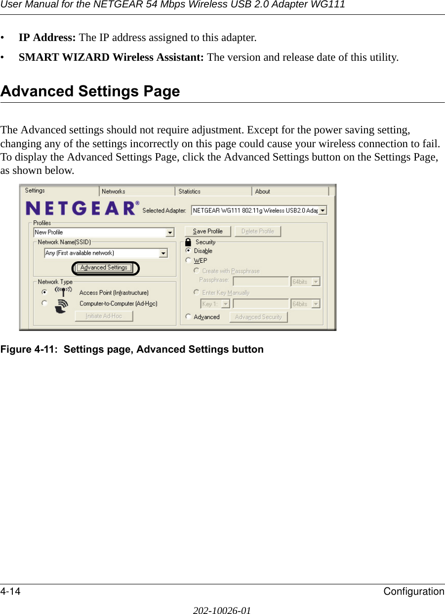 User Manual for the NETGEAR 54 Mbps Wireless USB 2.0 Adapter WG1114-14 Configuration202-10026-01•IP Address: The IP address assigned to this adapter.•SMART WIZARD Wireless Assistant: The version and release date of this utility.Advanced Settings PageThe Advanced settings should not require adjustment. Except for the power saving setting, changing any of the settings incorrectly on this page could cause your wireless connection to fail. To display the Advanced Settings Page, click the Advanced Settings button on the Settings Page, as shown below.Figure 4-11:  Settings page, Advanced Settings button