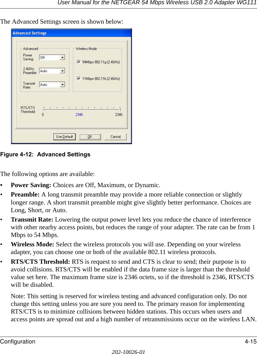 User Manual for the NETGEAR 54 Mbps Wireless USB 2.0 Adapter WG111Configuration 4-15202-10026-01The Advanced Settings screen is shown below:Figure 4-12:  Advanced SettingsThe following options are available:•Power Saving: Choices are Off, Maximum, or Dynamic.•Preamble: A long transmit preamble may provide a more reliable connection or slightly longer range. A short transmit preamble might give slightly better performance. Choices are Long, Short, or Auto.•Transmit Rate: Lowering the output power level lets you reduce the chance of interference with other nearby access points, but reduces the range of your adapter. The rate can be from 1 Mbps to 54 Mbps.•Wireless Mode: Select the wireless protocols you will use. Depending on your wireless adapter, you can choose one or both of the available 802.11 wireless protocols. •RTS/CTS Threshold: RTS is request to send and CTS is clear to send; their purpose is to avoid collisions. RTS/CTS will be enabled if the data frame size is larger than the threshold value set here. The maximum frame size is 2346 octets, so if the threshold is 2346, RTS/CTS will be disabled.Note: This setting is reserved for wireless testing and advanced configuration only. Do not change this setting unless you are sure you need to. The primary reason for implementing RTS/CTS is to minimize collisions between hidden stations. This occurs when users and access points are spread out and a high number of retransmissions occur on the wireless LAN.