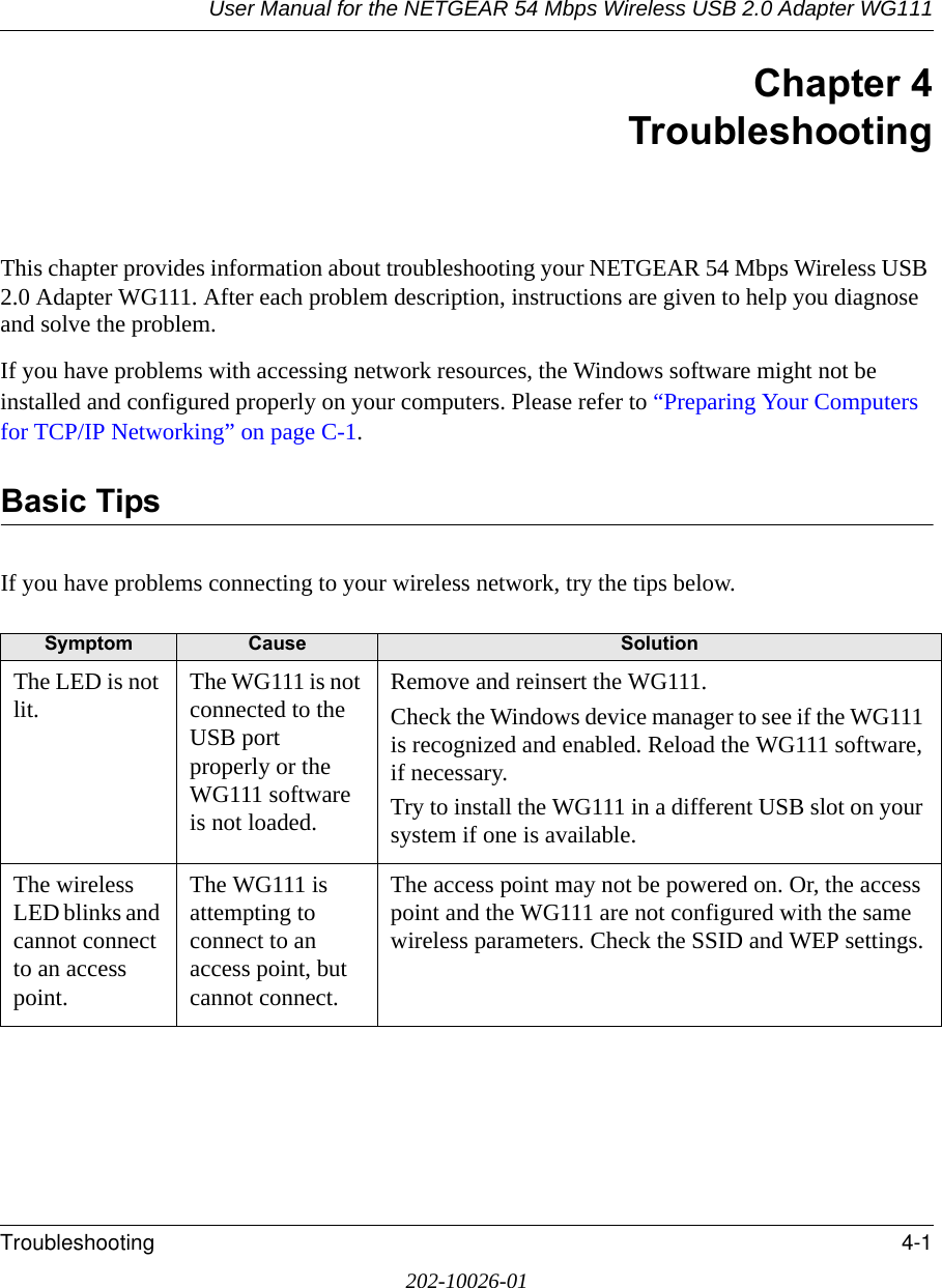 User Manual for the NETGEAR 54 Mbps Wireless USB 2.0 Adapter WG111Troubleshooting 4-1202-10026-01Chapter 4TroubleshootingThis chapter provides information about troubleshooting your NETGEAR 54 Mbps Wireless USB 2.0 Adapter WG111. After each problem description, instructions are given to help you diagnose and solve the problem.If you have problems with accessing network resources, the Windows software might not be installed and configured properly on your computers. Please refer to “Preparing Your Computers for TCP/IP Networking” on page C-1.Basic TipsIf you have problems connecting to your wireless network, try the tips below.Symptom Cause SolutionThe LED is not lit. The WG111 is not connected to the USB port properly or the WG111 software is not loaded. Remove and reinsert the WG111.Check the Windows device manager to see if the WG111 is recognized and enabled. Reload the WG111 software, if necessary.Try to install the WG111 in a different USB slot on your system if one is available.The wireless LED blinks and cannot connect to an access point. The WG111 is attempting to connect to an access point, but cannot connect. The access point may not be powered on. Or, the access point and the WG111 are not configured with the same wireless parameters. Check the SSID and WEP settings.