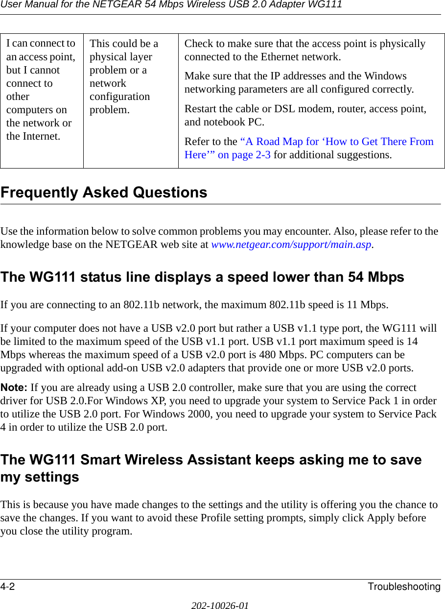 User Manual for the NETGEAR 54 Mbps Wireless USB 2.0 Adapter WG1114-2 Troubleshooting202-10026-01Frequently Asked QuestionsUse the information below to solve common problems you may encounter. Also, please refer to the knowledge base on the NETGEAR web site at www.netgear.com/support/main.asp.The WG111 status line displays a speed lower than 54 MbpsIf you are connecting to an 802.11b network, the maximum 802.11b speed is 11 Mbps. If your computer does not have a USB v2.0 port but rather a USB v1.1 type port, the WG111 will be limited to the maximum speed of the USB v1.1 port. USB v1.1 port maximum speed is 14 Mbps whereas the maximum speed of a USB v2.0 port is 480 Mbps. PC computers can be upgraded with optional add-on USB v2.0 adapters that provide one or more USB v2.0 ports.Note: If you are already using a USB 2.0 controller, make sure that you are using the correct driver for USB 2.0.For Windows XP, you need to upgrade your system to Service Pack 1 in order to utilize the USB 2.0 port. For Windows 2000, you need to upgrade your system to Service Pack 4 in order to utilize the USB 2.0 port.The WG111 Smart Wireless Assistant keeps asking me to save my settingsThis is because you have made changes to the settings and the utility is offering you the chance to save the changes. If you want to avoid these Profile setting prompts, simply click Apply before you close the utility program.I can connect to an access point, but I cannot connect to other computers on the network or the Internet.This could be a physical layer problem or a network configuration problem.Check to make sure that the access point is physically connected to the Ethernet network.Make sure that the IP addresses and the Windows networking parameters are all configured correctly.Restart the cable or DSL modem, router, access point, and notebook PC.Refer to the “A Road Map for ‘How to Get There From Here’” on page 2-3 for additional suggestions.