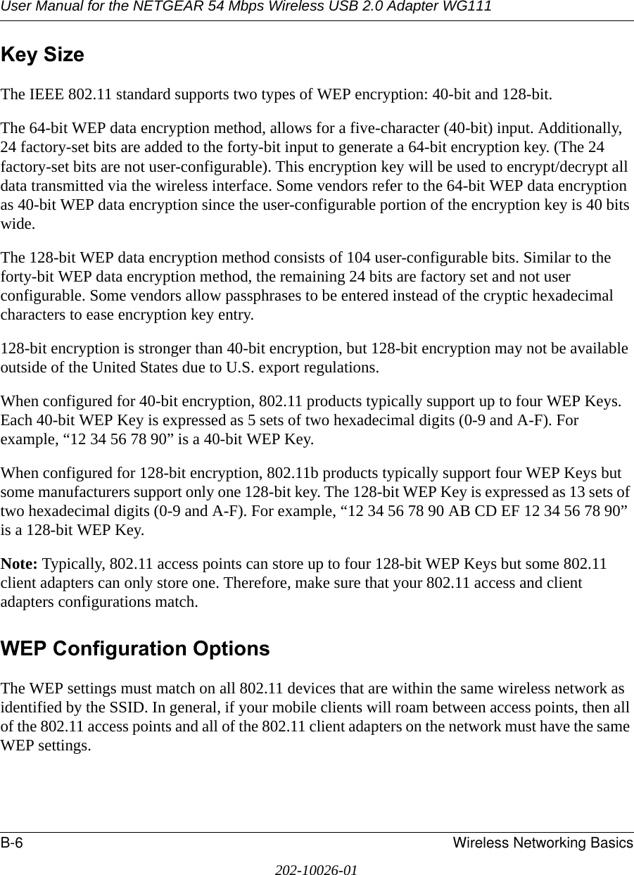 User Manual for the NETGEAR 54 Mbps Wireless USB 2.0 Adapter WG111B-6 Wireless Networking Basics202-10026-01Key SizeThe IEEE 802.11 standard supports two types of WEP encryption: 40-bit and 128-bit.The 64-bit WEP data encryption method, allows for a five-character (40-bit) input. Additionally, 24 factory-set bits are added to the forty-bit input to generate a 64-bit encryption key. (The 24 factory-set bits are not user-configurable). This encryption key will be used to encrypt/decrypt all data transmitted via the wireless interface. Some vendors refer to the 64-bit WEP data encryption as 40-bit WEP data encryption since the user-configurable portion of the encryption key is 40 bits wide.The 128-bit WEP data encryption method consists of 104 user-configurable bits. Similar to the forty-bit WEP data encryption method, the remaining 24 bits are factory set and not user configurable. Some vendors allow passphrases to be entered instead of the cryptic hexadecimal characters to ease encryption key entry.128-bit encryption is stronger than 40-bit encryption, but 128-bit encryption may not be available outside of the United States due to U.S. export regulations.When configured for 40-bit encryption, 802.11 products typically support up to four WEP Keys. Each 40-bit WEP Key is expressed as 5 sets of two hexadecimal digits (0-9 and A-F). For example, “12 34 56 78 90” is a 40-bit WEP Key.When configured for 128-bit encryption, 802.11b products typically support four WEP Keys but some manufacturers support only one 128-bit key. The 128-bit WEP Key is expressed as 13 sets of two hexadecimal digits (0-9 and A-F). For example, “12 34 56 78 90 AB CD EF 12 34 56 78 90” is a 128-bit WEP Key.Note: Typically, 802.11 access points can store up to four 128-bit WEP Keys but some 802.11 client adapters can only store one. Therefore, make sure that your 802.11 access and client adapters configurations match.WEP Configuration OptionsThe WEP settings must match on all 802.11 devices that are within the same wireless network as identified by the SSID. In general, if your mobile clients will roam between access points, then all of the 802.11 access points and all of the 802.11 client adapters on the network must have the same WEP settings. 