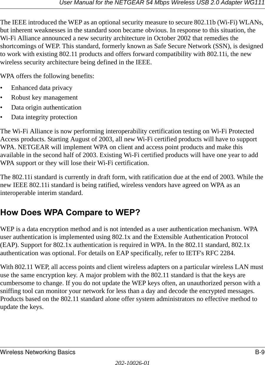 User Manual for the NETGEAR 54 Mbps Wireless USB 2.0 Adapter WG111Wireless Networking Basics B-9202-10026-01The IEEE introduced the WEP as an optional security measure to secure 802.11b (Wi-Fi) WLANs, but inherent weaknesses in the standard soon became obvious. In response to this situation, the Wi-Fi Alliance announced a new security architecture in October 2002 that remedies the shortcomings of WEP. This standard, formerly known as Safe Secure Network (SSN), is designed to work with existing 802.11 products and offers forward compatibility with 802.11i, the new wireless security architecture being defined in the IEEE. WPA offers the following benefits: • Enhanced data privacy• Robust key management• Data origin authentication• Data integrity protection The Wi-Fi Alliance is now performing interoperability certification testing on Wi-Fi Protected Access products. Starting August of 2003, all new Wi-Fi certified products will have to support WPA. NETGEAR will implement WPA on client and access point products and make this available in the second half of 2003. Existing Wi-Fi certified products will have one year to add WPA support or they will lose their Wi-Fi certification. The 802.11i standard is currently in draft form, with ratification due at the end of 2003. While the new IEEE 802.11i standard is being ratified, wireless vendors have agreed on WPA as an interoperable interim standard. How Does WPA Compare to WEP?WEP is a data encryption method and is not intended as a user authentication mechanism. WPA user authentication is implemented using 802.1x and the Extensible Authentication Protocol (EAP). Support for 802.1x authentication is required in WPA. In the 802.11 standard, 802.1x authentication was optional. For details on EAP specifically, refer to IETF&apos;s RFC 2284. With 802.11 WEP, all access points and client wireless adapters on a particular wireless LAN must use the same encryption key. A major problem with the 802.11 standard is that the keys are cumbersome to change. If you do not update the WEP keys often, an unauthorized person with a sniffing tool can monitor your network for less than a day and decode the encrypted messages. Products based on the 802.11 standard alone offer system administrators no effective method to update the keys.