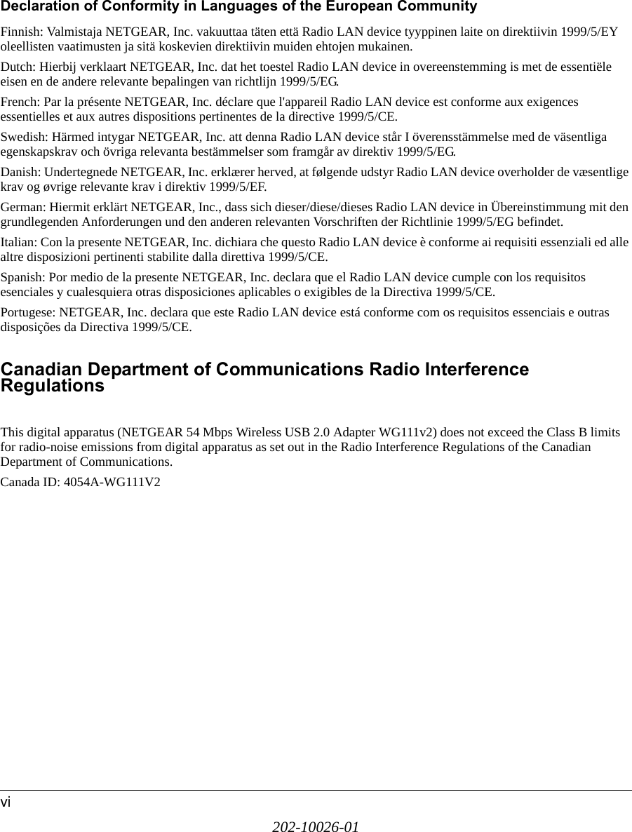 202-10026-01viDeclaration of Conformity in Languages of the European CommunityFinnish: Valmistaja NETGEAR, Inc. vakuuttaa täten että Radio LAN device tyyppinen laite on direktiivin 1999/5/EY oleellisten vaatimusten ja sitä koskevien direktiivin muiden ehtojen mukainen.Dutch: Hierbij verklaart NETGEAR, Inc. dat het toestel Radio LAN device in overeenstemming is met de essentiële eisen en de andere relevante bepalingen van richtlijn 1999/5/EG.French: Par la présente NETGEAR, Inc. déclare que l&apos;appareil Radio LAN device est conforme aux exigences essentielles et aux autres dispositions pertinentes de la directive 1999/5/CE.Swedish: Härmed intygar NETGEAR, Inc. att denna Radio LAN device står I överensstämmelse med de väsentliga egenskapskrav och övriga relevanta bestämmelser som framgår av direktiv 1999/5/EG.Danish: Undertegnede NETGEAR, Inc. erklærer herved, at følgende udstyr Radio LAN device overholder de væsentlige krav og øvrige relevante krav i direktiv 1999/5/EF.German: Hiermit erklärt NETGEAR, Inc., dass sich dieser/diese/dieses Radio LAN device in Übereinstimmung mit den grundlegenden Anforderungen und den anderen relevanten Vorschriften der Richtlinie 1999/5/EG befindet.Italian: Con la presente NETGEAR, Inc. dichiara che questo Radio LAN device è conforme ai requisiti essenziali ed alle altre disposizioni pertinenti stabilite dalla direttiva 1999/5/CE.Spanish: Por medio de la presente NETGEAR, Inc. declara que el Radio LAN device cumple con los requisitos esenciales y cualesquiera otras disposiciones aplicables o exigibles de la Directiva 1999/5/CE.Portugese: NETGEAR, Inc. declara que este Radio LAN device está conforme com os requisitos essenciais e outras disposições da Directiva 1999/5/CE.Canadian Department of Communications Radio Interference  RegulationsThis digital apparatus (NETGEAR 54 Mbps Wireless USB 2.0 Adapter WG111v2) does not exceed the Class B limits for radio-noise emissions from digital apparatus as set out in the Radio Interference Regulations of the Canadian Department of Communications.Canada ID: 4054A-WG111V2