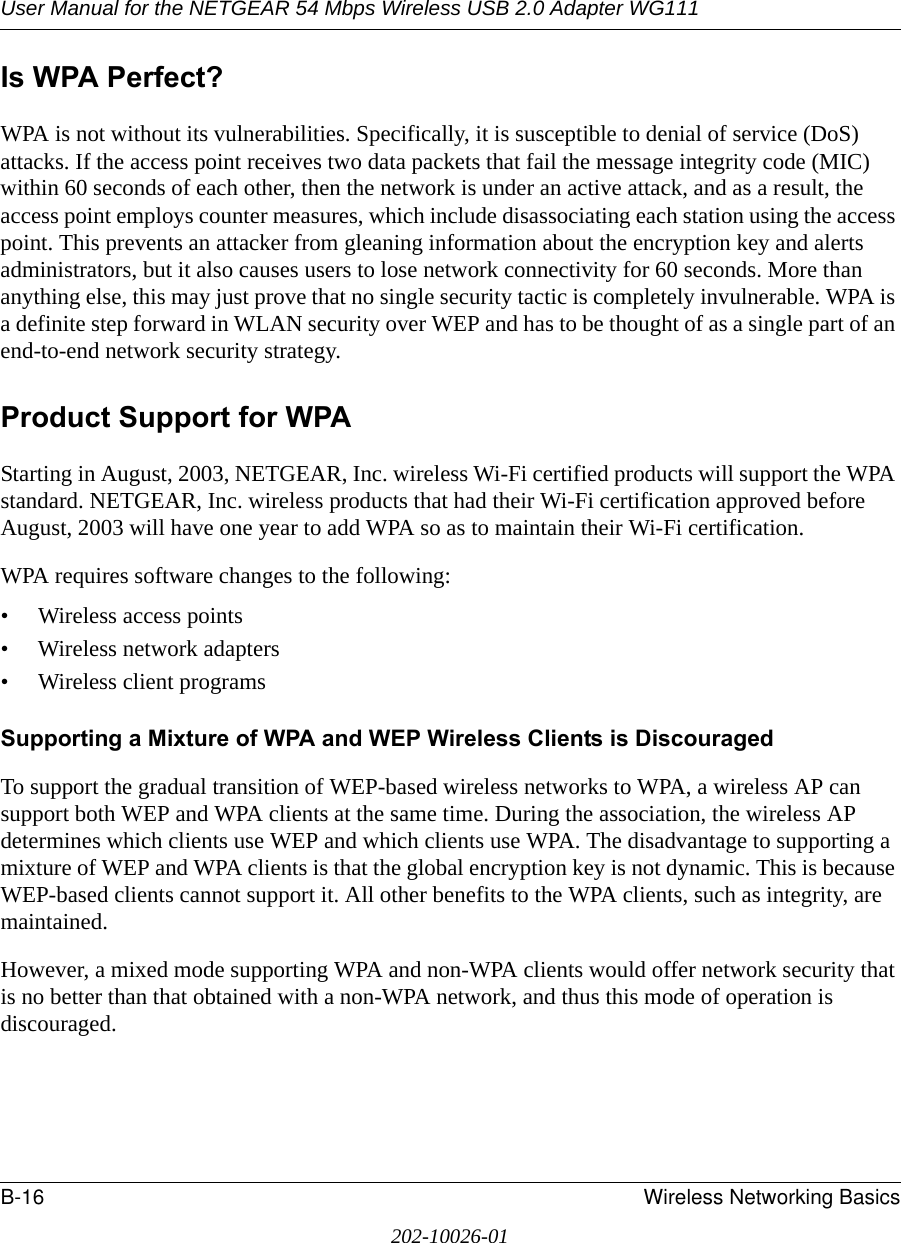 User Manual for the NETGEAR 54 Mbps Wireless USB 2.0 Adapter WG111B-16 Wireless Networking Basics202-10026-01Is WPA Perfect?WPA is not without its vulnerabilities. Specifically, it is susceptible to denial of service (DoS) attacks. If the access point receives two data packets that fail the message integrity code (MIC) within 60 seconds of each other, then the network is under an active attack, and as a result, the access point employs counter measures, which include disassociating each station using the access point. This prevents an attacker from gleaning information about the encryption key and alerts administrators, but it also causes users to lose network connectivity for 60 seconds. More than anything else, this may just prove that no single security tactic is completely invulnerable. WPA is a definite step forward in WLAN security over WEP and has to be thought of as a single part of an end-to-end network security strategy.Product Support for WPAStarting in August, 2003, NETGEAR, Inc. wireless Wi-Fi certified products will support the WPA standard. NETGEAR, Inc. wireless products that had their Wi-Fi certification approved before August, 2003 will have one year to add WPA so as to maintain their Wi-Fi certification.WPA requires software changes to the following: • Wireless access points • Wireless network adapters • Wireless client programsSupporting a Mixture of WPA and WEP Wireless Clients is DiscouragedTo support the gradual transition of WEP-based wireless networks to WPA, a wireless AP can support both WEP and WPA clients at the same time. During the association, the wireless AP determines which clients use WEP and which clients use WPA. The disadvantage to supporting a mixture of WEP and WPA clients is that the global encryption key is not dynamic. This is because WEP-based clients cannot support it. All other benefits to the WPA clients, such as integrity, are maintained.However, a mixed mode supporting WPA and non-WPA clients would offer network security that is no better than that obtained with a non-WPA network, and thus this mode of operation is discouraged.