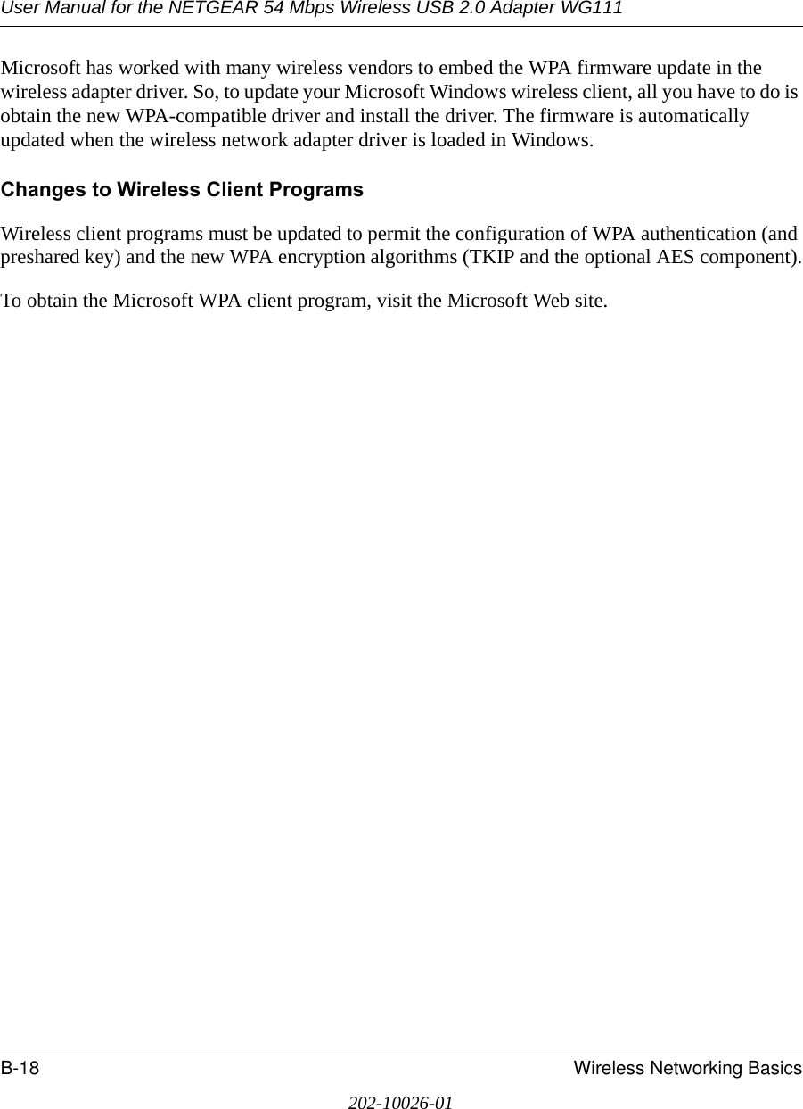 User Manual for the NETGEAR 54 Mbps Wireless USB 2.0 Adapter WG111B-18 Wireless Networking Basics202-10026-01Microsoft has worked with many wireless vendors to embed the WPA firmware update in the wireless adapter driver. So, to update your Microsoft Windows wireless client, all you have to do is obtain the new WPA-compatible driver and install the driver. The firmware is automatically updated when the wireless network adapter driver is loaded in Windows.Changes to Wireless Client ProgramsWireless client programs must be updated to permit the configuration of WPA authentication (and preshared key) and the new WPA encryption algorithms (TKIP and the optional AES component).To obtain the Microsoft WPA client program, visit the Microsoft Web site.