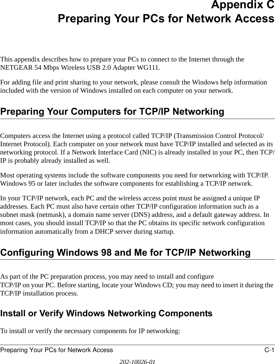 Preparing Your PCs for Network Access C-1202-10026-01Appendix CPreparing Your PCs for Network AccessThis appendix describes how to prepare your PCs to connect to the Internet through the NETGEAR 54 Mbps Wireless USB 2.0 Adapter WG111. For adding file and print sharing to your network, please consult the Windows help information included with the version of Windows installed on each computer on your network.Preparing Your Computers for TCP/IP NetworkingComputers access the Internet using a protocol called TCP/IP (Transmission Control Protocol/Internet Protocol). Each computer on your network must have TCP/IP installed and selected as its networking protocol. If a Network Interface Card (NIC) is already installed in your PC, then TCP/IP is probably already installed as well.Most operating systems include the software components you need for networking with TCP/IP. Windows 95 or later includes the software components for establishing a TCP/IP network. In your TCP/IP network, each PC and the wireless access point must be assigned a unique IP addresses. Each PC must also have certain other TCP/IP configuration information such as a subnet mask (netmask), a domain name server (DNS) address, and a default gateway address. In most cases, you should install TCP/IP so that the PC obtains its specific network configuration information automatically from a DHCP server during startup. Configuring Windows 98 and Me for TCP/IP NetworkingAs part of the PC preparation process, you may need to install and configure  TCP/IP on your PC. Before starting, locate your Windows CD; you may need to insert it during the TCP/IP installation process.Install or Verify Windows Networking ComponentsTo install or verify the necessary components for IP networking: