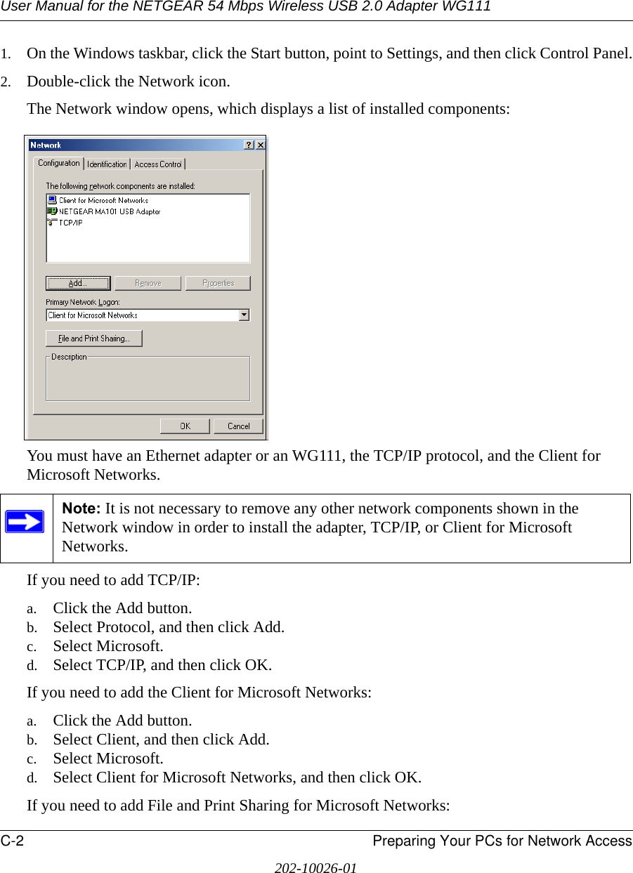 User Manual for the NETGEAR 54 Mbps Wireless USB 2.0 Adapter WG111C-2 Preparing Your PCs for Network Access202-10026-011. On the Windows taskbar, click the Start button, point to Settings, and then click Control Panel.2. Double-click the Network icon.The Network window opens, which displays a list of installed components:You must have an Ethernet adapter or an WG111, the TCP/IP protocol, and the Client for Microsoft Networks.If you need to add TCP/IP:a. Click the Add button.b. Select Protocol, and then click Add.c. Select Microsoft.d. Select TCP/IP, and then click OK.If you need to add the Client for Microsoft Networks:a. Click the Add button.b. Select Client, and then click Add.c. Select Microsoft.d. Select Client for Microsoft Networks, and then click OK.If you need to add File and Print Sharing for Microsoft Networks:Note: It is not necessary to remove any other network components shown in the Network window in order to install the adapter, TCP/IP, or Client for Microsoft Networks. 