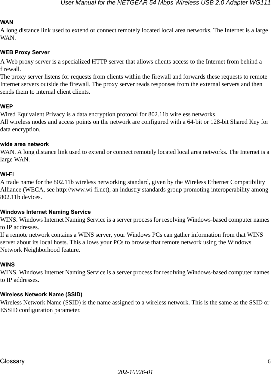 User Manual for the NETGEAR 54 Mbps Wireless USB 2.0 Adapter WG111Glossary 5202-10026-01WANA long distance link used to extend or connect remotely located local area networks. The Internet is a large WAN.WEB Proxy ServerA Web proxy server is a specialized HTTP server that allows clients access to the Internet from behind a firewall. The proxy server listens for requests from clients within the firewall and forwards these requests to remote Internet servers outside the firewall. The proxy server reads responses from the external servers and then sends them to internal client clients. WEPWired Equivalent Privacy is a data encryption protocol for 802.11b wireless networks. All wireless nodes and access points on the network are configured with a 64-bit or 128-bit Shared Key for data encryption.wide area networkWAN. A long distance link used to extend or connect remotely located local area networks. The Internet is a large WAN.Wi-FiA trade name for the 802.11b wireless networking standard, given by the Wireless Ethernet Compatibility Alliance (WECA, see http://www.wi-fi.net), an industry standards group promoting interoperability among 802.11b devices.Windows Internet Naming ServiceWINS. Windows Internet Naming Service is a server process for resolving Windows-based computer names to IP addresses. If a remote network contains a WINS server, your Windows PCs can gather information from that WINS server about its local hosts. This allows your PCs to browse that remote network using the Windows Network Neighborhood feature.WINSWINS. Windows Internet Naming Service is a server process for resolving Windows-based computer names to IP addresses.Wireless Network Name (SSID)Wireless Network Name (SSID) is the name assigned to a wireless network. This is the same as the SSID or ESSID configuration parameter. 