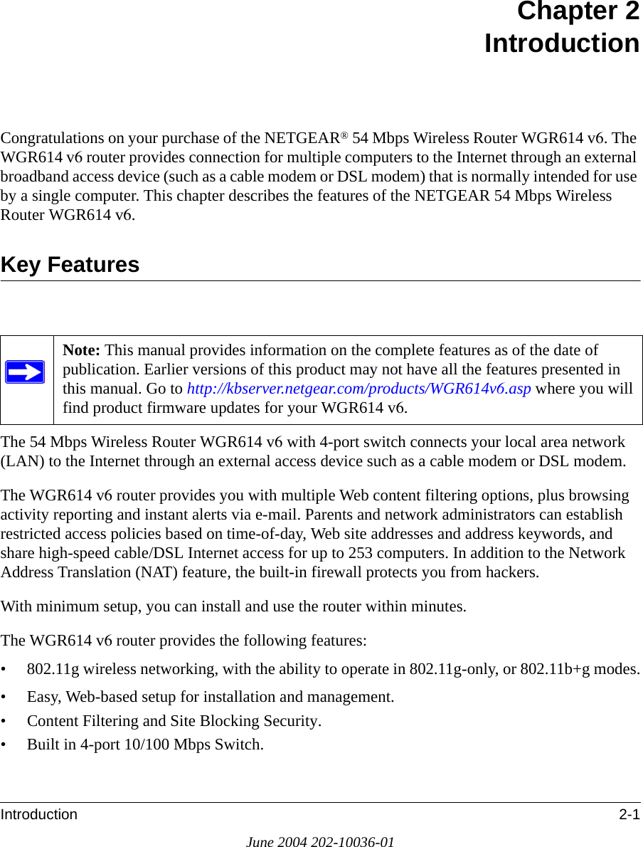 Introduction 2-1June 2004 202-10036-01Chapter 2 IntroductionCongratulations on your purchase of the NETGEAR® 54 Mbps Wireless Router WGR614 v6. The WGR614 v6 router provides connection for multiple computers to the Internet through an external broadband access device (such as a cable modem or DSL modem) that is normally intended for use by a single computer. This chapter describes the features of the NETGEAR 54 Mbps Wireless Router WGR614 v6.Key FeaturesThe 54 Mbps Wireless Router WGR614 v6 with 4-port switch connects your local area network (LAN) to the Internet through an external access device such as a cable modem or DSL modem.The WGR614 v6 router provides you with multiple Web content filtering options, plus browsing activity reporting and instant alerts via e-mail. Parents and network administrators can establish restricted access policies based on time-of-day, Web site addresses and address keywords, and share high-speed cable/DSL Internet access for up to 253 computers. In addition to the Network Address Translation (NAT) feature, the built-in firewall protects you from hackers.With minimum setup, you can install and use the router within minutes.The WGR614 v6 router provides the following features:• 802.11g wireless networking, with the ability to operate in 802.11g-only, or 802.11b+g modes.• Easy, Web-based setup for installation and management.• Content Filtering and Site Blocking Security.• Built in 4-port 10/100 Mbps Switch.Note: This manual provides information on the complete features as of the date of publication. Earlier versions of this product may not have all the features presented in this manual. Go to http://kbserver.netgear.com/products/WGR614v6.asp where you will find product firmware updates for your WGR614 v6. 