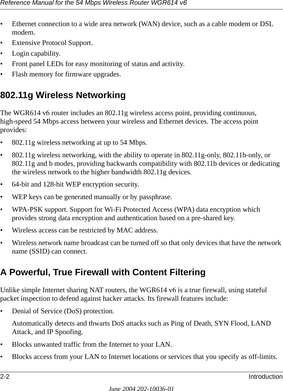 Reference Manual for the 54 Mbps Wireless Router WGR614 v62-2 IntroductionJune 2004 202-10036-01• Ethernet connection to a wide area network (WAN) device, such as a cable modem or DSL modem.• Extensive Protocol Support.• Login capability.• Front panel LEDs for easy monitoring of status and activity.• Flash memory for firmware upgrades.802.11g Wireless NetworkingThe WGR614 v6 router includes an 802.11g wireless access point, providing continuous, high-speed 54 Mbps access between your wireless and Ethernet devices. The access point provides:• 802.11g wireless networking at up to 54 Mbps.• 802.11g wireless networking, with the ability to operate in 802.11g-only, 802.11b-only, or 802.11g and b modes, providing backwards compatibility with 802.11b devices or dedicating the wireless network to the higher bandwidth 802.11g devices.• 64-bit and 128-bit WEP encryption security.• WEP keys can be generated manually or by passphrase.• WPA-PSK support. Support for Wi-Fi Protected Access (WPA) data encryption which provides strong data encryption and authentication based on a pre-shared key.• Wireless access can be restricted by MAC address.• Wireless network name broadcast can be turned off so that only devices that have the network name (SSID) can connect.A Powerful, True Firewall with Content FilteringUnlike simple Internet sharing NAT routers, the WGR614 v6 is a true firewall, using stateful packet inspection to defend against hacker attacks. Its firewall features include:• Denial of Service (DoS) protection.Automatically detects and thwarts DoS attacks such as Ping of Death, SYN Flood, LAND Attack, and IP Spoofing.• Blocks unwanted traffic from the Internet to your LAN.• Blocks access from your LAN to Internet locations or services that you specify as off-limits.
