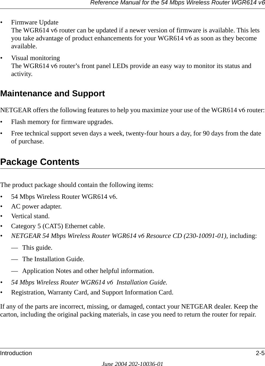Reference Manual for the 54 Mbps Wireless Router WGR614 v6Introduction 2-5June 2004 202-10036-01• Firmware Update The WGR614 v6 router can be updated if a newer version of firmware is available. This lets you take advantage of product enhancements for your WGR614 v6 as soon as they become available.• Visual monitoring The WGR614 v6 router’s front panel LEDs provide an easy way to monitor its status and activity.Maintenance and SupportNETGEAR offers the following features to help you maximize your use of the WGR614 v6 router:• Flash memory for firmware upgrades.• Free technical support seven days a week, twenty-four hours a day, for 90 days from the date of purchase.Package ContentsThe product package should contain the following items:• 54 Mbps Wireless Router WGR614 v6.•AC power adapter.• Vertical stand.• Category 5 (CAT5) Ethernet cable.• NETGEAR 54 Mbps Wireless Router WGR614 v6 Resource CD (230-10091-01), including:— This guide.— The Installation Guide.— Application Notes and other helpful information.• 54 Mbps Wireless Router WGR614 v6  Installation Guide.• Registration, Warranty Card, and Support Information Card.If any of the parts are incorrect, missing, or damaged, contact your NETGEAR dealer. Keep the carton, including the original packing materials, in case you need to return the router for repair.