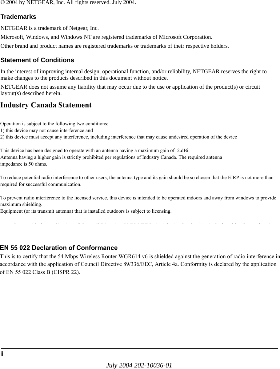 iiJuly 2004 202-10036-01© 2004 by NETGEAR, Inc. All rights reserved. July 2004.TrademarksNETGEAR is a trademark of Netgear, Inc. Microsoft, Windows, and Windows NT are registered trademarks of Microsoft Corporation.Other brand and product names are registered trademarks or trademarks of their respective holders.Statement of ConditionsIn the interest of improving internal design, operational function, and/or reliability, NETGEAR reserves the right to make changes to the products described in this document without notice.NETGEAR does not assume any liability that may occur due to the use or application of the product(s) or circuit layout(s) described herein.Federal Communications Commission (FCC) Compliance Notice: Radio Frequency NoticeThis equipment has been tested and found to comply with the limits for a Class B digital device, pursuant to  part 15 of the FCC Rules. These limits are designed to provide reasonable protection against harmful interference in a residential installation. This equipment generates, uses, and can radiate radio frequency energy and, if not installed and used in accordance with the instructions, may cause harmful interference to radio communications. However, there is no guarantee that interference will not occur in a particular installation. If this equipment does cause harmful interference to radio or television reception, which can be determined by turning the equipment off and on, the user is encouraged to try to correct the interference by one or more of the following measures:• Reorient or relocate the receiving antenna.• Increase the separation between the equipment and receiver.• Connect the equipment into an outlet on a circuit different from that to which the receiver is connected.• Consult the dealer or an experienced radio/TV technician for help. EN 55 022 Declaration of ConformanceThis is to certify that the 54 Mbps Wireless Router WGR614 v6 is shielded against the generation of radio interference in accordance with the application of Council Directive 89/336/EEC, Article 4a. Conformity is declared by the application of EN 55 022 Class B (CISPR 22).Industry Canada StatementOperation is subject to the following two conditions:1) this device may not cause interference and2) this device must accept any interference, including interference that may cause undesired operation of the deviceThis device has been designed to operate with an antenna having a maximum gain of  2.dBi. Antenna having a higher gain is strictly prohibited per regulations of Industry Canada. The required antennaimpedance is 50 ohms.To reduce potential radio interference to other users, the antenna type and its gain should be so chosen that the EIRP is not more than required for successful communication.To prevent radio interference to the licensed service, this device is intended to be operated indoors and away from windows to provide maximum shielding.Equipment (or its transmit antenna) that is installed outdoors is subject to licensing.EN 55 022 Declaration of ConformanceThis is to certify that the 54 Mbps Wireless Router WGR614 v6 is shielded against the generation of radio interference inaccordance with the application of Council Directive 89/336/EEC, Article 4a. Conformity is declared by the applicationof EN 55 022 Class B (CISPR 22).