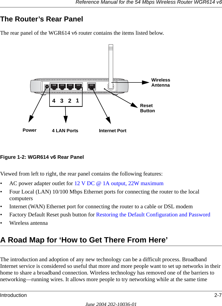 Reference Manual for the 54 Mbps Wireless Router WGR614 v6Introduction 2-7June 2004 202-10036-01The Router’s Rear PanelThe rear panel of the WGR614 v6 router contains the items listed below.Figure 1-2: WGR614 v6 Rear PanelViewed from left to right, the rear panel contains the following features:• AC power adapter outlet for 12 V DC @ 1A output, 22W maximum• Four Local (LAN) 10/100 Mbps Ethernet ports for connecting the router to the local computers• Internet (WAN) Ethernet port for connecting the router to a cable or DSL modem• Factory Default Reset push button for Restoring the Default Configuration and Password• Wireless antennaA Road Map for ‘How to Get There From Here’The introduction and adoption of any new technology can be a difficult process. Broadband Internet service is considered so useful that more and more people want to set up networks in their home to share a broadband connection. Wireless technology has removed one of the barriers to networking—running wires. It allows more people to try networking while at the same time Power 4 LAN Ports Internet Port Reset Wireless 4321AntennaButton