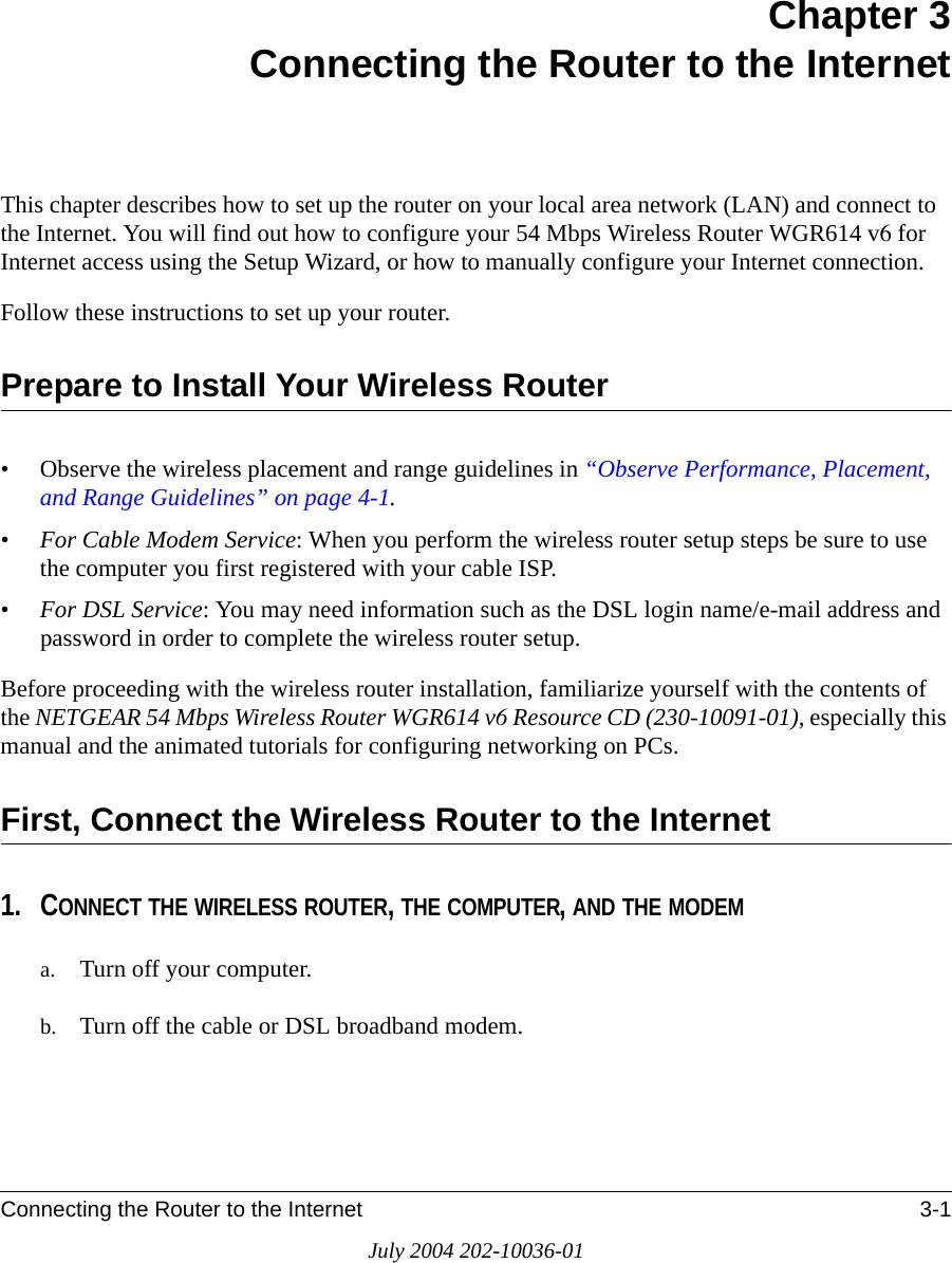 Connecting the Router to the Internet 3-1July 2004 202-10036-01Chapter 3 Connecting the Router to the InternetThis chapter describes how to set up the router on your local area network (LAN) and connect to the Internet. You will find out how to configure your 54 Mbps Wireless Router WGR614 v6 for Internet access using the Setup Wizard, or how to manually configure your Internet connection.Follow these instructions to set up your router.Prepare to Install Your Wireless Router• Observe the wireless placement and range guidelines in “Observe Performance, Placement, and Range Guidelines” on page 4-1.•For Cable Modem Service: When you perform the wireless router setup steps be sure to use the computer you first registered with your cable ISP.•For DSL Service: You may need information such as the DSL login name/e-mail address and password in order to complete the wireless router setup.Before proceeding with the wireless router installation, familiarize yourself with the contents of the NETGEAR 54 Mbps Wireless Router WGR614 v6 Resource CD (230-10091-01), especially this manual and the animated tutorials for configuring networking on PCs.First, Connect the Wireless Router to the Internet1. CONNECT THE WIRELESS ROUTER, THE COMPUTER, AND THE MODEMa. Turn off your computer.b. Turn off the cable or DSL broadband modem.