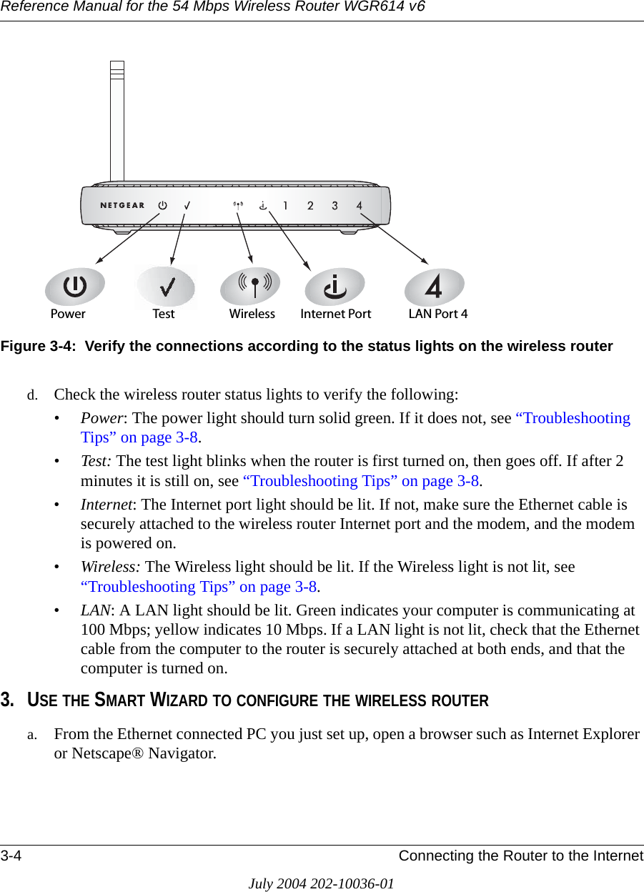 Reference Manual for the 54 Mbps Wireless Router WGR614 v63-4 Connecting the Router to the InternetJuly 2004 202-10036-01Figure 3-4:  Verify the connections according to the status lights on the wireless routerd. Check the wireless router status lights to verify the following:•Power: The power light should turn solid green. If it does not, see “Troubleshooting Tips” on page 3-8.• Test: The test light blinks when the router is first turned on, then goes off. If after 2 minutes it is still on, see “Troubleshooting Tips” on page 3-8.•Internet: The Internet port light should be lit. If not, make sure the Ethernet cable is securely attached to the wireless router Internet port and the modem, and the modem is powered on.•Wireless: The Wireless light should be lit. If the Wireless light is not lit, see “Troubleshooting Tips” on page 3-8.•LAN: A LAN light should be lit. Green indicates your computer is communicating at 100 Mbps; yellow indicates 10 Mbps. If a LAN light is not lit, check that the Ethernet cable from the computer to the router is securely attached at both ends, and that the computer is turned on.3. USE THE SMART WIZARD TO CONFIGURE THE WIRELESS ROUTERa. From the Ethernet connected PC you just set up, open a browser such as Internet Explorer or Netscape® Navigator.0OWER )NTERNET0ORT7IRELESS ,!.0ORT4EST