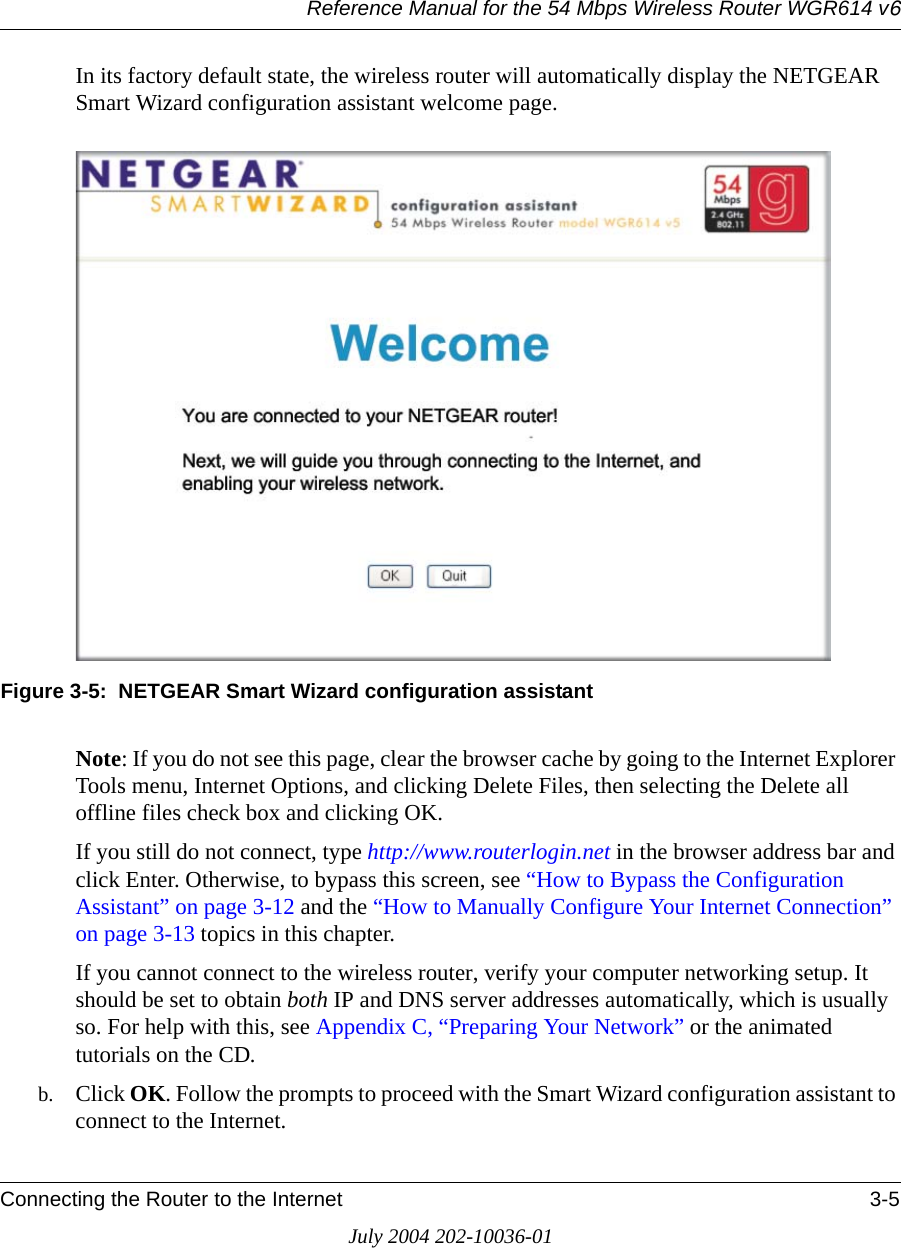 Reference Manual for the 54 Mbps Wireless Router WGR614 v6Connecting the Router to the Internet 3-5July 2004 202-10036-01In its factory default state, the wireless router will automatically display the NETGEAR Smart Wizard configuration assistant welcome page.Figure 3-5:  NETGEAR Smart Wizard configuration assistantNote: If you do not see this page, clear the browser cache by going to the Internet Explorer Tools menu, Internet Options, and clicking Delete Files, then selecting the Delete all offline files check box and clicking OK. If you still do not connect, type http://www.routerlogin.net in the browser address bar and click Enter. Otherwise, to bypass this screen, see “How to Bypass the Configuration Assistant” on page 3-12 and the “How to Manually Configure Your Internet Connection” on page 3-13 topics in this chapter.If you cannot connect to the wireless router, verify your computer networking setup. It should be set to obtain both IP and DNS server addresses automatically, which is usually so. For help with this, see Appendix C, “Preparing Your Network” or the animated tutorials on the CD.b. Click OK. Follow the prompts to proceed with the Smart Wizard configuration assistant to connect to the Internet.