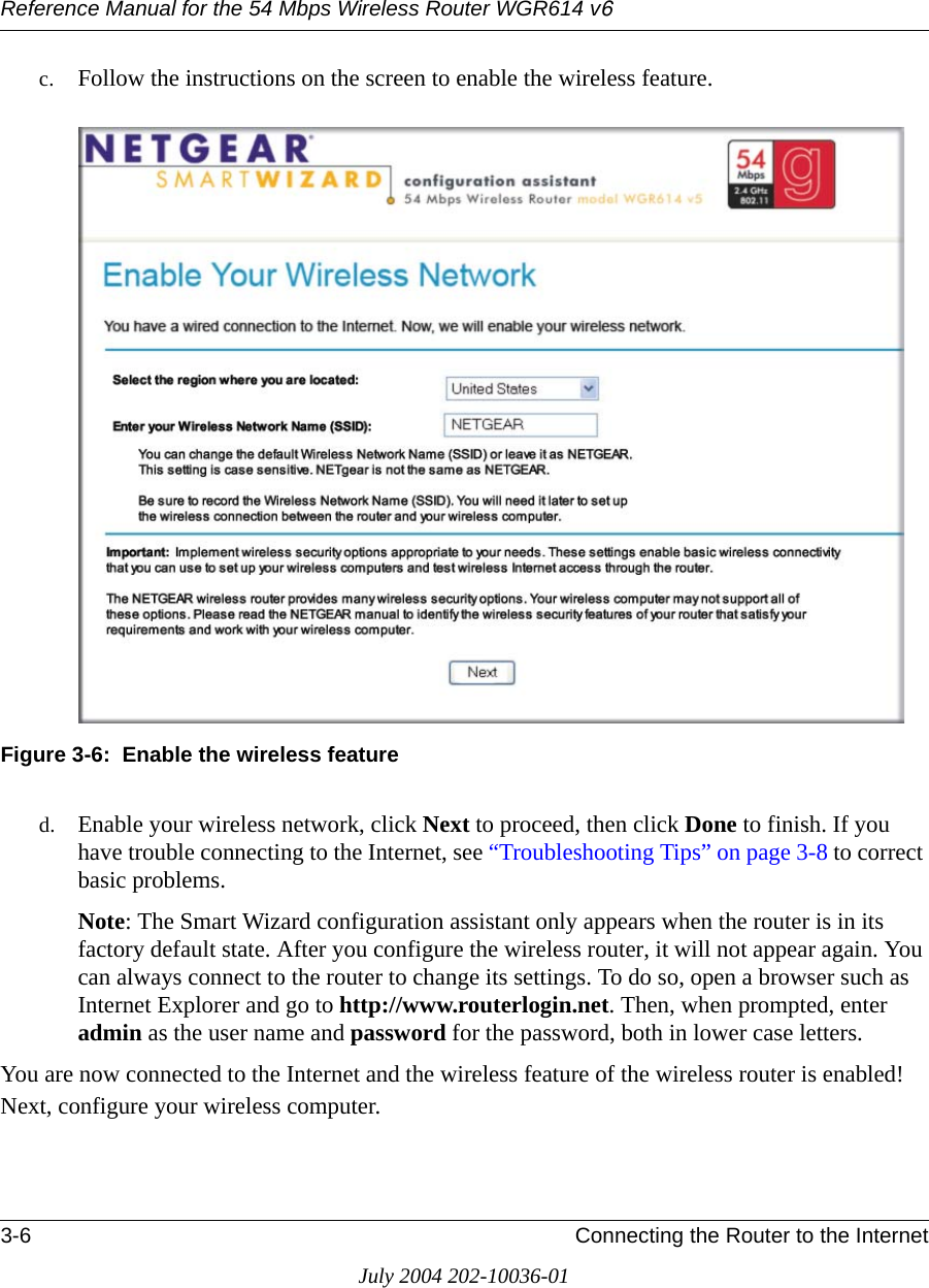 Reference Manual for the 54 Mbps Wireless Router WGR614 v63-6 Connecting the Router to the InternetJuly 2004 202-10036-01c. Follow the instructions on the screen to enable the wireless feature.Figure 3-6:  Enable the wireless featured. Enable your wireless network, click Next to proceed, then click Done to finish. If you have trouble connecting to the Internet, see “Troubleshooting Tips” on page 3-8 to correct basic problems.Note: The Smart Wizard configuration assistant only appears when the router is in its factory default state. After you configure the wireless router, it will not appear again. You can always connect to the router to change its settings. To do so, open a browser such as Internet Explorer and go to http://www.routerlogin.net. Then, when prompted, enter admin as the user name and password for the password, both in lower case letters. You are now connected to the Internet and the wireless feature of the wireless router is enabled! Next, configure your wireless computer.