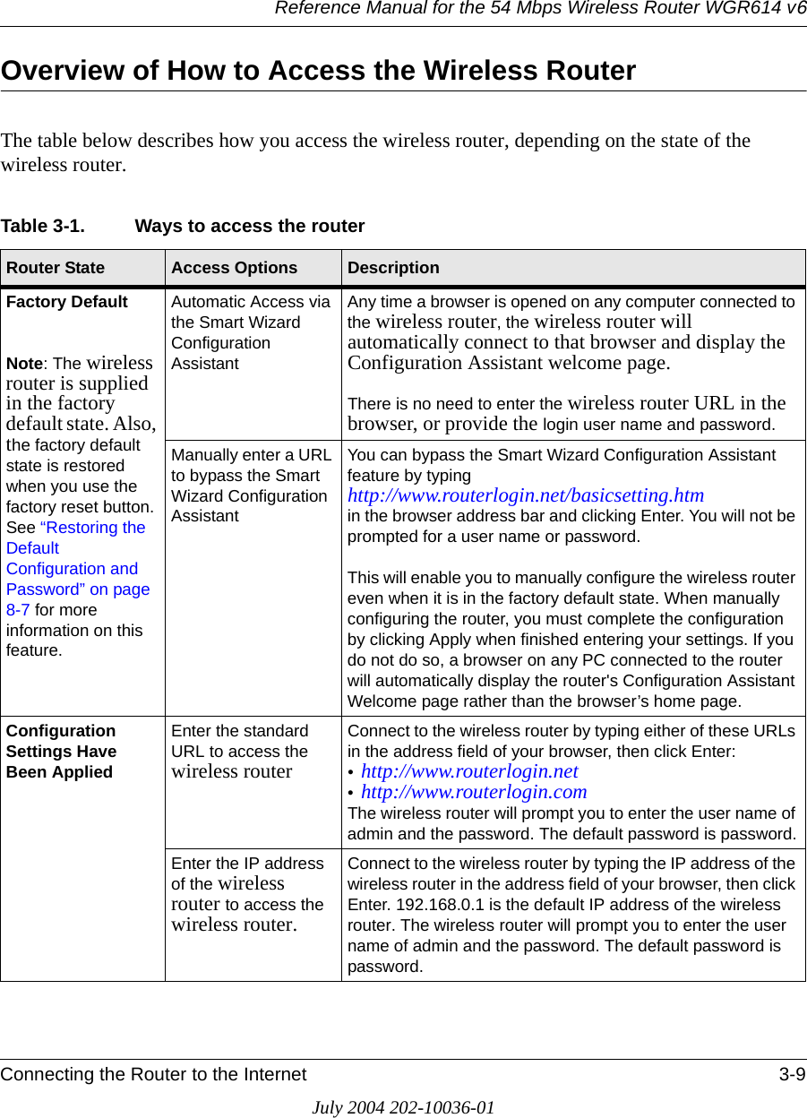 Reference Manual for the 54 Mbps Wireless Router WGR614 v6Connecting the Router to the Internet 3-9July 2004 202-10036-01Overview of How to Access the Wireless RouterThe table below describes how you access the wireless router, depending on the state of the wireless router.Table 3-1. Ways to access the routerRouter State Access Options DescriptionFactory DefaultNote: The wireless router is supplied in the factory default state. Also, the factory default state is restored when you use the factory reset button. See “Restoring the Default Configuration and Password” on page 8-7 for more information on this feature.Automatic Access via the Smart Wizard Configuration AssistantAny time a browser is opened on any computer connected to the wireless router, the wireless router will automatically connect to that browser and display the Configuration Assistant welcome page. There is no need to enter the wireless router URL in the browser, or provide the login user name and password.Manually enter a URL to bypass the Smart Wizard Configuration AssistantYou can bypass the Smart Wizard Configuration Assistant feature by typing  http://www.routerlogin.net/basicsetting.htm  in the browser address bar and clicking Enter. You will not be prompted for a user name or password.This will enable you to manually configure the wireless router even when it is in the factory default state. When manually configuring the router, you must complete the configuration by clicking Apply when finished entering your settings. If you do not do so, a browser on any PC connected to the router will automatically display the router&apos;s Configuration Assistant Welcome page rather than the browser’s home page.Configuration Settings Have Been AppliedEnter the standard URL to access the wireless routerConnect to the wireless router by typing either of these URLs in the address field of your browser, then click Enter:•http://www.routerlogin.net •http://www.routerlogin.com The wireless router will prompt you to enter the user name of admin and the password. The default password is password.Enter the IP address of the wireless router to access the wireless router.Connect to the wireless router by typing the IP address of the wireless router in the address field of your browser, then click Enter. 192.168.0.1 is the default IP address of the wireless router. The wireless router will prompt you to enter the user name of admin and the password. The default password is password.