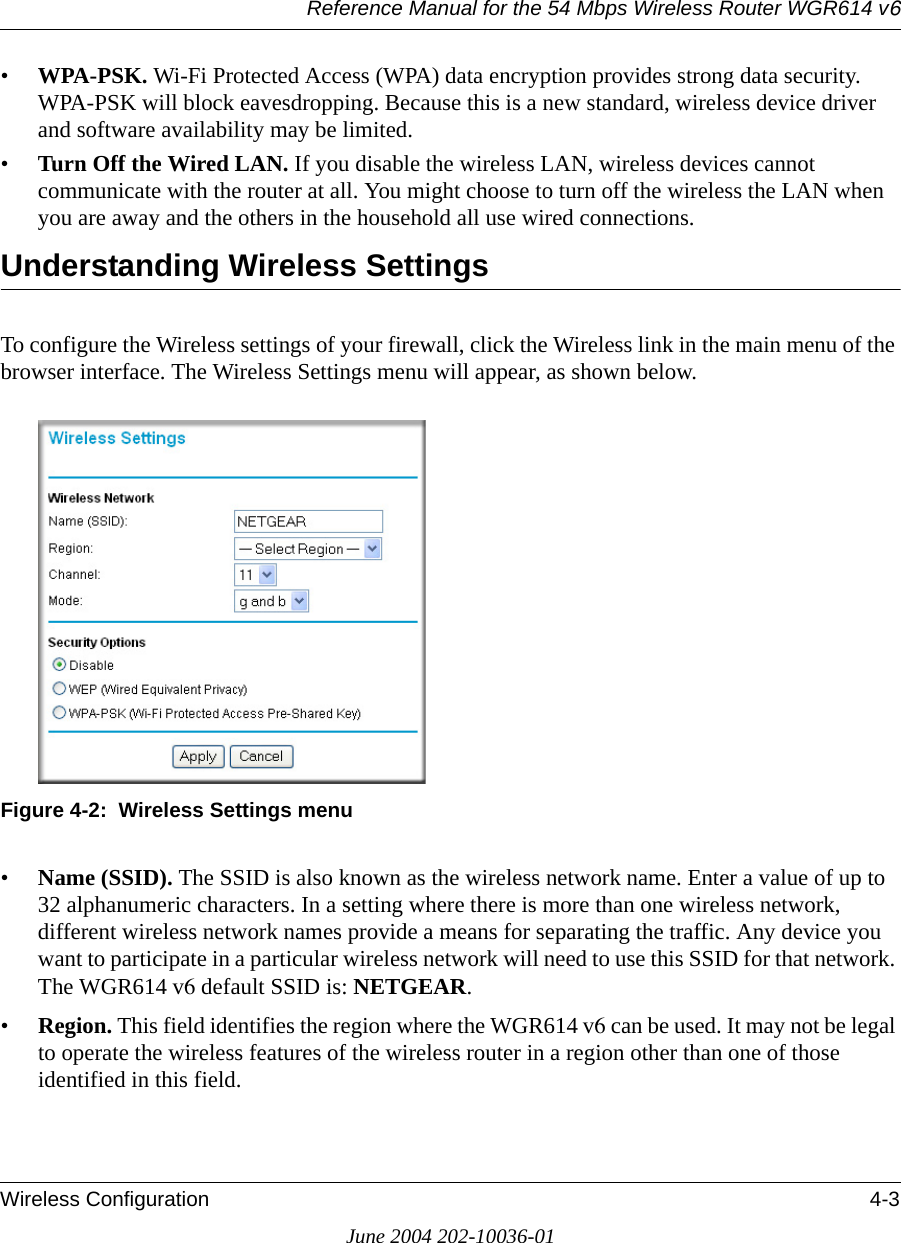 Reference Manual for the 54 Mbps Wireless Router WGR614 v6Wireless Configuration 4-3June 2004 202-10036-01•WPA-PSK. Wi-Fi Protected Access (WPA) data encryption provides strong data security. WPA-PSK will block eavesdropping. Because this is a new standard, wireless device driver and software availability may be limited. •Turn Off the Wired LAN. If you disable the wireless LAN, wireless devices cannot communicate with the router at all. You might choose to turn off the wireless the LAN when you are away and the others in the household all use wired connections.Understanding Wireless SettingsTo configure the Wireless settings of your firewall, click the Wireless link in the main menu of the browser interface. The Wireless Settings menu will appear, as shown below.Figure 4-2:  Wireless Settings menu•Name (SSID). The SSID is also known as the wireless network name. Enter a value of up to 32 alphanumeric characters. In a setting where there is more than one wireless network, different wireless network names provide a means for separating the traffic. Any device you want to participate in a particular wireless network will need to use this SSID for that network. The WGR614 v6 default SSID is: NETGEAR.• Region. This field identifies the region where the WGR614 v6 can be used. It may not be legal to operate the wireless features of the wireless router in a region other than one of those identified in this field.