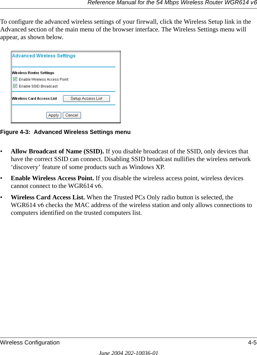 Reference Manual for the 54 Mbps Wireless Router WGR614 v6Wireless Configuration 4-5June 2004 202-10036-01To configure the advanced wireless settings of your firewall, click the Wireless Setup link in the Advanced section of the main menu of the browser interface. The Wireless Settings menu will appear, as shown below.Figure 4-3:  Advanced Wireless Settings menu•Allow Broadcast of Name (SSID). If you disable broadcast of the SSID, only devices that have the correct SSID can connect. Disabling SSID broadcast nullifies the wireless network ‘discovery’ feature of some products such as Windows XP.•Enable Wireless Access Point. If you disable the wireless access point, wireless devices cannot connect to the WGR614 v6. •Wireless Card Access List. When the Trusted PCs Only radio button is selected, the WGR614 v6 checks the MAC address of the wireless station and only allows connections to computers identified on the trusted computers list. 