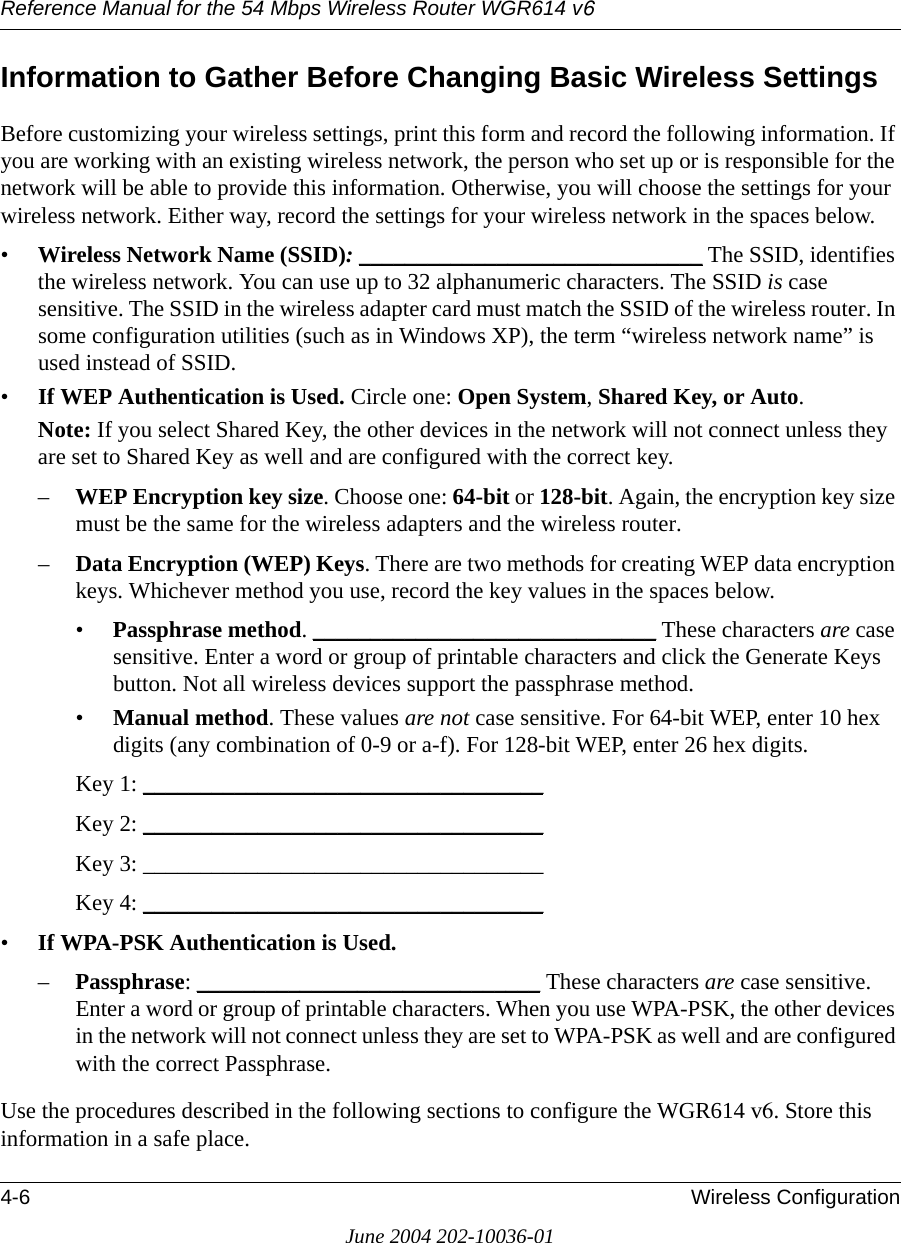 Reference Manual for the 54 Mbps Wireless Router WGR614 v64-6 Wireless ConfigurationJune 2004 202-10036-01Information to Gather Before Changing Basic Wireless SettingsBefore customizing your wireless settings, print this form and record the following information. If you are working with an existing wireless network, the person who set up or is responsible for the network will be able to provide this information. Otherwise, you will choose the settings for your wireless network. Either way, record the settings for your wireless network in the spaces below.•Wireless Network Name (SSID): ______________________________ The SSID, identifies the wireless network. You can use up to 32 alphanumeric characters. The SSID is case sensitive. The SSID in the wireless adapter card must match the SSID of the wireless router. In some configuration utilities (such as in Windows XP), the term “wireless network name” is used instead of SSID. •If WEP Authentication is Used. Circle one: Open System, Shared Key, or Auto. Note: If you select Shared Key, the other devices in the network will not connect unless they are set to Shared Key as well and are configured with the correct key.–WEP Encryption key size. Choose one: 64-bit or 128-bit. Again, the encryption key size must be the same for the wireless adapters and the wireless router.–Data Encryption (WEP) Keys. There are two methods for creating WEP data encryption keys. Whichever method you use, record the key values in the spaces below.•Passphrase method. ______________________________ These characters are case sensitive. Enter a word or group of printable characters and click the Generate Keys button. Not all wireless devices support the passphrase method.•Manual method. These values are not case sensitive. For 64-bit WEP, enter 10 hex digits (any combination of 0-9 or a-f). For 128-bit WEP, enter 26 hex digits.Key 1: ___________________________________ Key 2: ___________________________________ Key 3: ___________________________________ Key 4: ___________________________________ •If WPA-PSK Authentication is Used. –Passphrase: ______________________________ These characters are case sensitive. Enter a word or group of printable characters. When you use WPA-PSK, the other devices in the network will not connect unless they are set to WPA-PSK as well and are configured with the correct Passphrase. Use the procedures described in the following sections to configure the WGR614 v6. Store this information in a safe place.