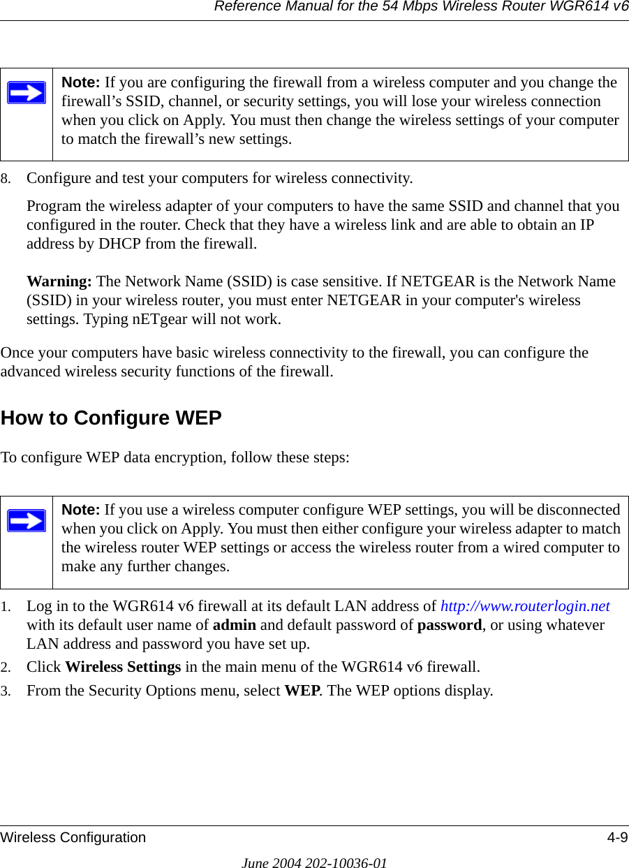 Reference Manual for the 54 Mbps Wireless Router WGR614 v6Wireless Configuration 4-9June 2004 202-10036-018. Configure and test your computers for wireless connectivity.Program the wireless adapter of your computers to have the same SSID and channel that you configured in the router. Check that they have a wireless link and are able to obtain an IP address by DHCP from the firewall.Warning: The Network Name (SSID) is case sensitive. If NETGEAR is the Network Name (SSID) in your wireless router, you must enter NETGEAR in your computer&apos;s wireless settings. Typing nETgear will not work.Once your computers have basic wireless connectivity to the firewall, you can configure the advanced wireless security functions of the firewall.How to Configure WEPTo configure WEP data encryption, follow these steps:1. Log in to the WGR614 v6 firewall at its default LAN address of http://www.routerlogin.net with its default user name of admin and default password of password, or using whatever LAN address and password you have set up.2. Click Wireless Settings in the main menu of the WGR614 v6 firewall. 3. From the Security Options menu, select WEP. The WEP options display.Note: If you are configuring the firewall from a wireless computer and you change the firewall’s SSID, channel, or security settings, you will lose your wireless connection when you click on Apply. You must then change the wireless settings of your computer to match the firewall’s new settings.Note: If you use a wireless computer configure WEP settings, you will be disconnected when you click on Apply. You must then either configure your wireless adapter to match the wireless router WEP settings or access the wireless router from a wired computer to make any further changes.