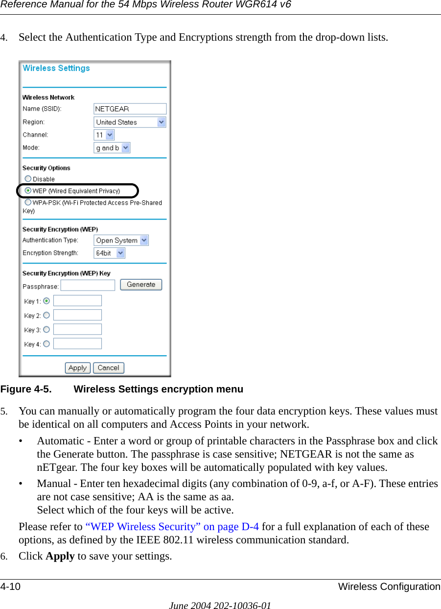 Reference Manual for the 54 Mbps Wireless Router WGR614 v64-10 Wireless ConfigurationJune 2004 202-10036-014. Select the Authentication Type and Encryptions strength from the drop-down lists.Figure 4-5. Wireless Settings encryption menu5. You can manually or automatically program the four data encryption keys. These values must be identical on all computers and Access Points in your network.• Automatic - Enter a word or group of printable characters in the Passphrase box and click the Generate button. The passphrase is case sensitive; NETGEAR is not the same as nETgear. The four key boxes will be automatically populated with key values.• Manual - Enter ten hexadecimal digits (any combination of 0-9, a-f, or A-F). These entries are not case sensitive; AA is the same as aa. Select which of the four keys will be active.Please refer to “WEP Wireless Security” on page D-4 for a full explanation of each of these options, as defined by the IEEE 802.11 wireless communication standard.6. Click Apply to save your settings.