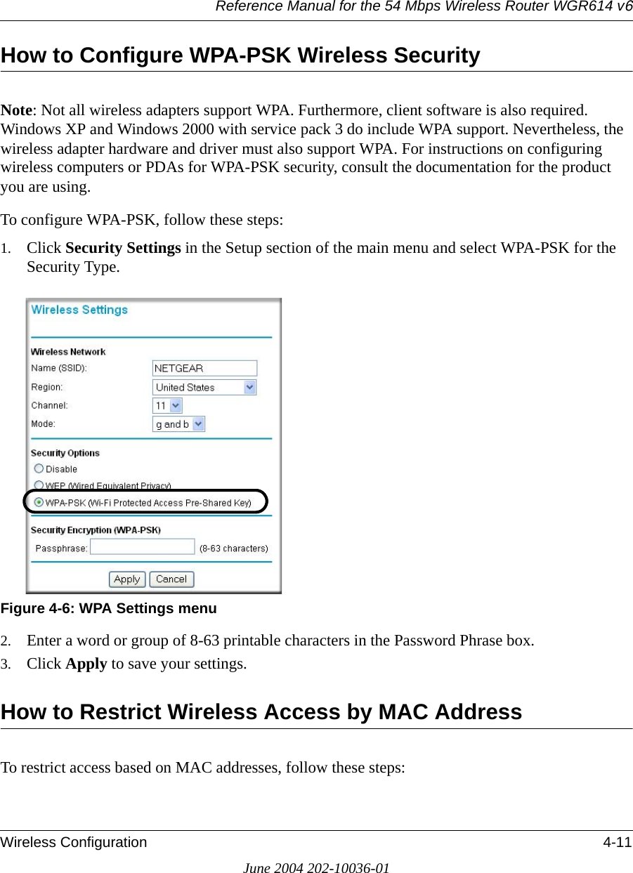 Reference Manual for the 54 Mbps Wireless Router WGR614 v6Wireless Configuration 4-11June 2004 202-10036-01How to Configure WPA-PSK Wireless SecurityNote: Not all wireless adapters support WPA. Furthermore, client software is also required. Windows XP and Windows 2000 with service pack 3 do include WPA support. Nevertheless, the wireless adapter hardware and driver must also support WPA. For instructions on configuring wireless computers or PDAs for WPA-PSK security, consult the documentation for the product you are using.To configure WPA-PSK, follow these steps:1. Click Security Settings in the Setup section of the main menu and select WPA-PSK for the Security Type.Figure 4-6: WPA Settings menu2. Enter a word or group of 8-63 printable characters in the Password Phrase box.3. Click Apply to save your settings.How to Restrict Wireless Access by MAC AddressTo restrict access based on MAC addresses, follow these steps: